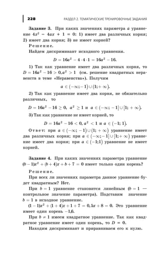 Çàäàíèå 3. Ïðè êàêèõ çíà÷åíèÿõ ïàðàìåòðà à óðàâíå-
íèå 4õ2 - 4àõ + 1 = 0: 1) èìååò äâà ðàçëè÷íûõ êîðíÿ;
2) èìååò äâà êîðíÿ; 3) íå èìååò êîðíåé?
Ð å ø å í è å.
Íàéäåì äèñêðèìèíàíò èñõîäíîãî óðàâíåíèÿ.
D a a= - × × = -16 4 4 1 16 162 2
.
1) Òàê êàê óðàâíåíèå èìååò äâà ðàçëè÷íûõ êîðíÿ, òî
D a a= - > >16 16 0 12 2
, (ñì. ðåøåíèå êâàäðàòíûõ íåðà-
âåíñòâ â òåìå «Íåðàâåíñòâà»). Ïîëó÷èì
( ) ( )a Î -¥ - È + ¥; ;1 1 .
2) Òàê êàê óðàâíåíèå èìååò äâà êîðíÿ, íå îáÿçàòåëüíî
ðàçëè÷íûõ, òî
D a a= - ³ ³16 16 0 12 2
, è ( ] [ )a Î -¥ - È + ¥; ;1 1 .
3) Òàê êàê óðàâíåíèå íå èìååò êîðíåé, òî
D a= - <16 16 02
, a2
1< è ( )a Î -1 1; .
Î ò â å ò: ïðè ( ) ( )a Î -¥ - È + ¥; ;1 1 óðàâíåíèå èìååò
äâà ðàçëè÷íûõ êîðíÿ; ïðè ( ] [ )a Î -¥ - È + ¥; ;1 1 óðàâíå-
íèå èìååò äâà êîðíÿ; ïðè ( )a Î -1 1; óðàâíåíèå íå èìååò
êîðíåé.
Çàäàíèå 4. Ïðè êàêèõ çíà÷åíèÿõ ïàðàìåòðà óðàâíåíèå
( )( )b x b x b- + + + + =1 4 7 02
èìååò òîëüêî îäèí êîðåíü?
Ð å ø å í è å.
Ïðè âñåõ ëè çíà÷åíèÿõ ïàðàìåòðà äàííîå óðàâíåíèå áó-
äåò êâàäðàòíûì? Íåò.
Ïðè b = 1 óðàâíåíèå ñòàíîâèòñÿ ëèíåéíûì (b = 1 —
êîíòðîëüíîå çíà÷åíèå ïàðàìåòðà). Ïîäñòàâèì çíà÷åíèå
b = 1 â èñõîäíîå óðàâíåíèå.
( )( ) ,1 1 1 4 1 7 0 5 8 02
- + + + + = + =x x x . Ýòî óðàâíåíèå
èìååò îäèí êîðåíü -16, .
Ïðè b ¹ 1 èìååì êâàäðàòíîå óðàâíåíèå. Òàê êàê êâàä-
ðàòíîå óðàâíåíèå èìååò îäèí êîðåíü, òî D = 0.
Íàõîäèì äèñêðèìèíàíò è ïðèðàâíèâàåì åãî ê íóëþ.
ÐÀÇÄÅË 2. ÒÅÌÀÒÈ×ÅÑÊÈÅ ÒÐÅÍÈÐÎÂÎ×ÍÛÅ ÇÀÄÀÍÈß228
 