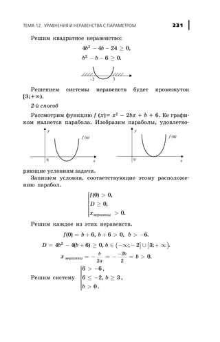Ðåøèì êâàäðàòíîå íåðàâåíñòâî:
4 4 24 0
6 0
2
2
b b
b b
- - ³
- - ³
,
.
Ðåøåíèåì ñèñòåìû íåðàâåíñòâ áóäåò ïðîìåæóòîê
[3;+¥).
2-é ñïîñîá
Ðàññìîòðèì ôóíêöèþ f (x)= õ2 - 2bõ + b + 6. Åå ãðàôè-
êîì ÿâëÿåòñÿ ïàðàáîëà. Èçîáðàçèì ïàðàáîëû, óäîâëåòâî-
ðÿþùèå óñëîâèÿì çàäà÷è.
Çàïèøåì óñëîâèÿ, ñîîòâåòñòâóþùèå ýòîìó ðàñïîëîæå-
íèþ ïàðàáîë.
f
D
x
( ) ,
,
.
0 0
0
0
>
³
>
ì
í
ïïïï
î
ïïïï âåðøèíû
Ðåøèì êàæäîå èç ýòèõ íåðàâåíñòâ.
f b b b( ) , ,0 6 6 0 6= + + > > - .
D b b= - + ³4 4 6 02
( ) , ( ] [ )b Î -¥ - È + ¥; ;2 3 .
õ âåðøèíû = - = - = >
-b
a
b
b
2
2
2
0.
Ðåøèì ñèñòåìó
6 6
6 2 3
0
> -
£ - ³
>
ì
í
ïïïï
î
ïïïï
,
, ,
.
b
b
ÒÅÌÀ 12. ÓÐÀÂÍÅÍÈß È ÍÅÐÀÂÅÍÑÒÂÀ Ñ ÏÀÐÀÌÅÒÐÎÌ 231
 