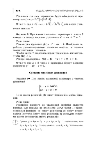 Ðåøåíèåì ñèñòåìû íåðàâåíñòâ áóäåò îáúåäèíåíèå ïðî-
ìåæóòêîâ ( ] [ )-¥ - È; ;2 7 2 7 8 .
Î ò â å ò: ïðè a Î( ] [ )-¥ - È; ;2 7 2 7 8 îáà êîðíÿ óðàâ-
íåíèÿ ìåíüøå 7.
Çàäàíèå 9. Ïðè êàêèõ çíà÷åíèÿõ ïàðàìåòðà à ÷èñëî 7
íàõîäèòñÿ ìåæäó êîðíÿìè óðàâíåíèÿ õ2 - àõ + 7 = 0.
Ð å ø å í è å.
Ðàññìîòðèì ôóíêöèþ f(x)= õ2
- àõ + 7. Èçîáðàçèì ïà-
ðàáîëó, óäîâëåòâîðÿþùóþ óñëîâèÿì çàäà÷è, è îïèøåì
ñîîòâåòñòâóþùèå óñëîâèÿ.
×òîáû ÷èñëî 7 ðàçäåëÿëî êîðíè óðàâíåíèÿ, äîñòàòî÷íî,
÷òîáû f( )7 0< .
Ðåøèì íåðàâåíñòâî f a( ) ,7 49 7 7 0= - + < à > 8.
Î ò â å ò: ïðè a > 8 ÷èñëî 7 íàõîäèòñÿ ìåæäó êîðíÿìè
óðàâíåíèÿ õ2 - àõ + 7 = 0.
Ñèñòåìû ëèíåéíûõ óðàâíåíèé
Çàäàíèå 10. Ïðè êàêèõ çíà÷åíèÿõ ïàðàìåòðà à ñèñòåìà
óðàâíåíèé
a y a x
x y
+ =
- + =
ì
í
ïï
îïï
05
2 2 0
2
, ,
1) íå èìååò ðåøåíèé; 2) èìååò áåñêîíå÷íî ìíîãî ðåøå-
íèé.
Ð å ø å í è å.
Ãðàôèêîì êàæäîãî èç óðàâíåíèé ñèñòåìû ÿâëÿåòñÿ
ïðÿìàÿ. Äâå ïðÿìûå íà ïëîñêîñòè ìîãóò áûòü: 1) ïàðàë-
ëåëüíûìè (ñèñòåìà íå èìååò ðåøåíèÿ); 2) ìîãóò ïåðåñå-
êàòüñÿ (ñèñòåìà èìååò îäíî ðåøåíèå); 3) ñîâïàäàòü (ñèñòå-
ìà èìååò áåñêîíå÷íî ìíîãî ðåøåíèé).
Ïðÿìûå y = k1x + b1 è y = k2x + b2 1) ïàðàëëåëüíû, åñëè
k1 = k2 è b1 ¹ b2; 2) ïåðåñåêàþòñÿ, åñëè k k1 2¹ ; 3) ñîâïàäàþò,
åñëè k k1 2= è b b1 2= .
ÐÀÇÄÅË 2. ÒÅÌÀÒÈ×ÅÑÊÈÅ ÒÐÅÍÈÐÎÂÎ×ÍÛÅ ÇÀÄÀÍÈß234
 