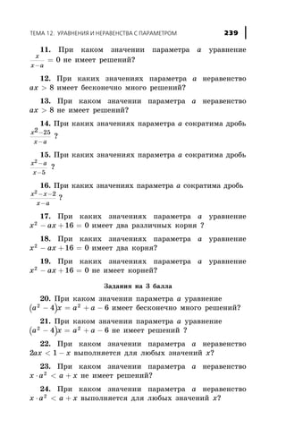 11. Ïðè êàêîì çíà÷åíèè ïàðàìåòðà à óðàâíåíèå
x
x a-
= 0 íå èìååò ðåøåíèé?
12. Ïðè êàêèõ çíà÷åíèÿõ ïàðàìåòðà à íåðàâåíñòâî
ax > 8 èìååò áåñêîíå÷íî ìíîãî ðåøåíèé?
13. Ïðè êàêîì çíà÷åíèè ïàðàìåòðà à íåðàâåíñòâî
ax > 8 íå èìååò ðåøåíèé?
14. Ïðè êàêèõ çíà÷åíèÿõ ïàðàìåòðà à ñîêðàòèìà äðîáü
x
x a
2 25-
-
?
15. Ïðè êàêèõ çíà÷åíèÿõ ïàðàìåòðà à ñîêðàòèìà äðîáü
x a
x
2
5
-
-
?
16. Ïðè êàêèõ çíà÷åíèÿõ ïàðàìåòðà à ñîêðàòèìà äðîáü
x x
x a
2 2- -
-
?
17. Ïðè êàêèõ çíà÷åíèÿõ ïàðàìåòðà à óðàâíåíèå
x ax2
16 0- + = èìååò äâà ðàçëè÷íûõ êîðíÿ ?
18. Ïðè êàêèõ çíà÷åíèÿõ ïàðàìåòðà à óðàâíåíèå
x ax2
16 0- + = èìååò äâà êîðíÿ?
19. Ïðè êàêèõ çíà÷åíèÿõ ïàðàìåòðà à óðàâíåíèå
x ax2
16 0- + = íå èìååò êîðíåé?
Çàäàíèÿ íà 3 áàëëà
20. Ïðè êàêîì çíà÷åíèè ïàðàìåòðà à óðàâíåíèå
( )a x2
4- = a a2
6+ - èìååò áåñêîíå÷íî ìíîãî ðåøåíèé?
21. Ïðè êàêîì çíà÷åíèè ïàðàìåòðà à óðàâíåíèå
( )a x2
4- = + -a a2
6 íå èìååò ðåøåíèé ?
22. Ïðè êàêîì çíà÷åíèè ïàðàìåòðà à íåðàâåíñòâî
2 1ax x< - âûïîëíÿåòñÿ äëÿ ëþáûõ çíà÷åíèé õ?
23. Ïðè êàêîì çíà÷åíèè ïàðàìåòðà à íåðàâåíñòâî
x a a x× < +2
íå èìååò ðåøåíèé?
24. Ïðè êàêîì çíà÷åíèè ïàðàìåòðà à íåðàâåíñòâî
x a a x× < +2
âûïîëíÿåòñÿ äëÿ ëþáûõ çíà÷åíèé õ?
ÒÅÌÀ 12. ÓÐÀÂÍÅÍÈß È ÍÅÐÀÂÅÍÑÒÂÀ Ñ ÏÀÐÀÌÅÒÐÎÌ 239
 