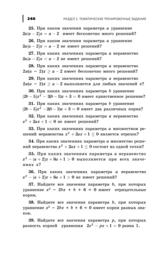 25. Ïðè êàêîì çíà÷åíèè ïàðàìåòðà à óðàâíåíèå
( )2 2a a x- = -a 2 èìååò áåñêîíå÷íî ìíîãî ðåøåíèé?
26. Ïðè êàêîì çíà÷åíèè ïàðàìåòðà à óðàâíåíèå
( )2 2a a x- = -a 2 íå èìååò ðåøåíèé?
27. Ïðè êàêèõ çíà÷åíèÿõ ïàðàìåòðà à íåðàâåíñòâî
( )2 2a a x- < -a 2 íå èìååò ðåøåíèé?
28. Ïðè êàêèõ çíà÷åíèÿõ ïàðàìåòðà à íåðàâåíñòâî
2a(a - 2)x ³ -a 2 èìååò áåñêîíå÷íî ìíîãî ðåøåíèé?
29. Ïðè êàêèõ çíà÷åíèÿõ ïàðàìåòðà à íåðàâåíñòâî
2a(a - 2)x ³ -a 2 âûïîëíÿåòñÿ äëÿ ëþáûõ çíà÷åíèé õ?
30. Ïðè êàêèõ çíà÷åíèÿõ ïàðàìåòðà b óðàâíåíèå
( )2 5 2
b x- - 2 1 3 0( )b x- + = èìååò åäèíñòâåííîå ðåøåíèå?
31. Ïðè êàêèõ çíà÷åíèÿõ ïàðàìåòðà b óðàâíåíèå
( )2 5 2
b x- - - + =2 1 3 0( )b x èìååò äâà ðàçëè÷íûõ êîðíÿ?
32. Ïðè êàêèõ çíà÷åíèÿõ ïàðàìåòðà à íåðàâåíñòâî
x ax2
2 1+ + < 0 íå èìååò ðåøåíèé?
33. Ïðè êàêèõ çíà÷åíèÿõ ïàðàìåòðà à ìíîæåñòâîì ðå-
øåíèé íåðàâåíñòâà x ax2
2 1 0+ + £ ÿâëÿåòñÿ îòðåçîê?
34. Ïðè êàêèõ çíà÷åíèÿõ ïàðàìåòðà à ìíîæåñòâî ðåøå-
íèé íåðàâåíñòâà x ax2
2 1 0+ + £ ñîñòîèò èç îäíîé òî÷êè?
35. Ïðè êàêèõ çíà÷åíèÿõ ïàðàìåòðà à íåðàâåíñòâî
( )x a x a2
2 8 1 0- + + + > âûïîëíÿåòñÿ ïðè âñåõ çíà÷å-
íèÿõ õ?
36. Ïðè êàêèõ çíà÷åíèÿõ ïàðàìåòðà à íåðàâåíñòâî
( )x a x a2
2 8 1 0- + + + > íå èìååò ðåøåíèé?
37. Íàéäèòå âñå çíà÷åíèÿ ïàðàìåòðà b, ïðè êîòîðûõ
óðàâíåíèå õ2 - 2bõ + b + 6 = 0 èìååò îòðèöàòåëüíûå
êîðíè.
38. Íàéäèòå âñå çíà÷åíèÿ ïàðàìåòðà b, ïðè êîòîðûõ
óðàâíåíèå õ2 - 2bõ + b + 6 = 0 èìååò êîðíè ðàçíûõ çíà-
êîâ.
39. Íàéäèòå âñå çíà÷åíèÿ ïàðàìåòðà ð, ïðè êîòîðûõ
ðàçíîñòü êîðíåé óðàâíåíèÿ 2 1 02
x px- + = ðàâíà 1.
ÐÀÇÄÅË 2. ÒÅÌÀÒÈ×ÅÑÊÈÅ ÒÐÅÍÈÐÎÂÎ×ÍÛÅ ÇÀÄÀÍÈß240
 