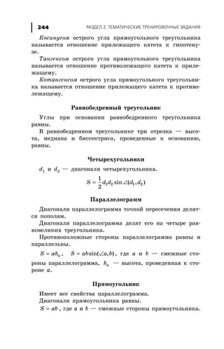 ÐÀÇÄÅË 2. ÒÅÌÀÒÈ×ÅÑÊÈÅ ÒÐÅÍÈÐÎÂÎ×ÍÛÅ ÇÀÄÀÍÈß244
Êîñèíóñîì îñòðîãî óãëà ïðÿìîóãîëüíîãî òðåóãîëüíèêà
íàçûâàåòñÿ îòíîøåíèå ïðèëåæàùåãî êàòåòà ê ãèïîòåíó-
çå.
Òàíãåíñîì îñòðîãî óãëà ïðÿìîóãîëüíîãî òðåóãîëüíèêà
íàçûâàåòñÿ îòíîøåíèå ïðîòèâîëåæàùåãî êàòåòà ê ïðèëå-
æàùåìó.
Êîòàíãåíñîì îñòðîãî óãëà ïðÿìîóãîëüíîãî òðåóãîëüíè-
êà íàçûâàåòñÿ îòíîøåíèå ïðèëåæàùåãî êàòåòà ê ïðîòèâî-
ëåæàùåìó.
Ðàâíîáåäðåííûé òðåóãîëüíèê
Óãëû ïðè îñíîâàíèè ðàâíîáåäðåííîãî òðåóãîëüíèêà
ðàâíû.
Â ðàâíîáåäðåííîì òðåóãîëüíèêå òðè îòðåçêà — âûñî-
òà, ìåäèàíà è áèññåêòðèñà, ïðîâåäåííûå ê îñíîâàíèþ,
ðàâíû.
×åòûðåõóãîëüíèêè
d1 è d2 — äèàãîíàëè ÷åòûðåõóãîëüíèêà.
= ∠1 2 1 2
1
sin ( , )
2
S d d d d
Ïàðàëëåëîãðàìì
Äèàãîíàëè ïàðàëëåëîãðàììà òî÷êîé ïåðåñå÷åíèÿ äåëÿò-
ñÿ ïîïîëàì.
Äèàãîíàëè ïàðàëëåëîãðàììà äåëÿò åãî íà ÷åòûðå ðàâ-
íîâåëèêèõ òðåóãîëüíèêà.
Ïðîòèâîïîëîæíûå ñòîðîíû ïàðàëëåëîãðàììà ðàâíû è
ïàðàëëåëüíû.
= aS ah , = ∠sin( , )S ab a b , ãäå a è b — ñìåæíûå ñòî-
ðîíû ïàðàëëåëîãðàììà, ah — âûñîòà, ïðîâåäåííàÿ ê ñòî-
ðîíå a.
Ïðÿìîóãîëüíèê
Èìååò âñå ñâîéñòâà ïàðàëëåëîãðàììà.
Äèàãîíàëè ïðÿìîóãîëüíèêà ðàâíû.
=S ab , ãäå a è b — ñìåæíûå ñòîðîíû ïðÿìîóãîëüíèêà.
 