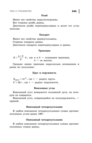 ÒÅÌÀ 13. ÏËÀÍÈÌÅÒÐÈß 245
Ðîìá
Èìååò âñå ñâîéñòâà ïàðàëëåëîãðàììà.
Âñå ñòîðîíû ðîìáà ðàâíû.
Äèàãîíàëè ðîìáà ïåðïåíäèêóëÿðíû è äåëÿò åãî óãëû
ïîïîëàì.
Êâàäðàò
Èìååò âñå ñâîéñòâà ïðÿìîóãîëüíèêà.
Ñòîðîíû êâàäðàòà ðàâíû.
Äèàãîíàëè êâàäðàòà ïåðïåíäèêóëÿðíû è ðàâíû.
Òðàïåöèÿ
+
= ⋅
2
a b
S h , ãäå a è b — îñíîâàíèÿ òðàïåöèè,
h — åå âûñîòà.
Ñðåäíÿÿ ëèíèÿ òðàïåöèè ïàðàëëåëüíà îñíîâàíèÿì è
ðàâíà èõ ïîëóñóììå.
Êðóã è îêðóæíîñòü
π= 2
кругаS r , ãäå r — ðàäèóñ êðóãà.
π= 2C r , ãäå r — ðàäèóñ îêðóæíîñòè.
Âïèñàííûå óãëû
Âïèñàííûé óãîë èçìåðÿåòñÿ ïîëîâèíîé äóãè, íà êîòî-
ðóþ îí îïèðàåòñÿ.
Âïèñàííûé óãîë, îïèðàþùèéñÿ íà ïîëóîêðóæíîñòü, —
ïðÿìîé.
Âïèñàííûé ÷åòûðåõóãîëüíèê
Â ëþáîì âïèñàííîì ÷åòûðåõóãîëüíèêå ñóììà ïðîòèâî-
ïîëîæíûõ óãëîâ ðàâíà 180°.
Îïèñàííûé ÷åòûðåõóãîëüíèê
Â ëþáîì îïèñàííîì ÷åòûðåõóãîëüíèêå ñóììû ïðîòèâî-
ïîëîæíûõ ñòîðîí ðàâíû.
 