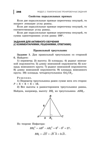 ÐÀÇÄÅË 2. ÒÅÌÀÒÈ×ÅÑÊÈÅ ÒÐÅÍÈÐÎÂÎ×ÍÛÅ ÇÀÄÀÍÈß246
Ñâîéñòâà ïàðàëëåëüíûõ ïðÿìûõ
Åñëè äâå ïàðàëëåëüíûå ïðÿìûå ïåðåñå÷åíû ñåêóùåé, òî
íàêðåñò ëåæàùèå óãëû ðàâíû.
Åñëè äâå ïàðàëëåëüíûå ïðÿìûå ïåðåñå÷åíû ñåêóùåé, òî
ñîîòâåòñòâåííûå óãëû ðàâíû.
Åñëè äâå ïàðàëëåëüíûå ïðÿìûå ïåðåñå÷åíû ñåêóùåé, òî
ñóììà îäíîñòîðîííèõ óãëîâ ðàâíà 180°.
ÇÀÄÀÍÈß ÄËß ÀÊÒÈÂÍÎÃÎ ÎÁÓ×ÅÍÈß
(Ñ ÊÎÌÌÅÍÒÀÐÈßÌÈ, ÐÅØÅÍÈßÌÈ, ÎÒÂÅÒÀÌÈ)
Ïðàâèëüíûé òðåóãîëüíèê
Çàäàíèå 1. Äàí ïðàâèëüíûé òðåóãîëüíèê ñî ñòîðîíîé
6. Íàéäèòå:
1) ïåðèìåòð; 2) âûñîòó; 3) ïëîùàäü; 4) ðàäèóñ âïèñàí-
íîé îêðóæíîñòè; 5) äëèíó âïèñàííîé îêðóæíîñòè; 6) ïëî-
ùàäü âïèñàííîãî êðóãà; 7) ðàäèóñ âïèñàííîé îêðóæíîñòè;
8) äëèíó âïèñàííîé îêðóæíîñòè; 9) ïëîùàäü âïèñàííîãî
êðóãà; 10) ïëîùàäü ÷åòûðåõóãîëüíèêà ÎÀ1ÑÂ1.
Ð å ø å í è å.
1) Ïåðèìåòð òðåóãîëüíèêà ðàâåí ñóììå âñåõ åãî ñòîðîí:
Ð = 6 + 6 + 6 = 18.
2) Âñå âûñîòû â ðàâíîñòîðîííåì òðåóãîëüíèêå ðàâíû.
Íàéäåì, íàïðèìåð, âûñîòó 1BB èç òðåóãîëüíèêà 1ABB .
Ïî òåîðåìå Ïèôàãîðà:
= − = − =2 2 2 2 2
1 1 6 3 27BB AB AB .
= = ⋅ =1 27 9 3 3 3BB .
 