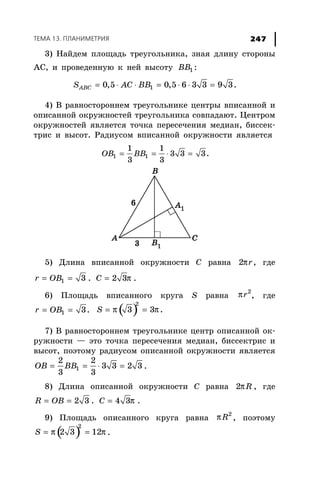 ÒÅÌÀ 13. ÏËÀÍÈÌÅÒÐÈß 247
3) Íàéäåì ïëîùàäü òðåóãîëüíèêà, çíàÿ äëèíó ñòîðîíû
ÀÑ, è ïðîâåäåííóþ ê íåé âûñîòó 1BB :
10,5 0,5 6 3 3 9 3.ABCS AC BB= ⋅ ⋅ = ⋅ ⋅ =
4) Â ðàâíîñòîðîííåì òðåóãîëüíèêå öåíòðû âïèñàííîé è
îïèñàííîé îêðóæíîñòåé òðåóãîëüíèêà ñîâïàäàþò. Öåíòðîì
îêðóæíîñòåé ÿâëÿåòñÿ òî÷êà ïåðåñå÷åíèÿ ìåäèàí, áèññåê-
òðèñ è âûñîò. Ðàäèóñîì âïèñàííîé îêðóæíîñòè ÿâëÿåòñÿ
1 1
1 1
3 3 3.
3 3
OB BB= = ⋅ =
5) Äëèíà âïèñàííîé îêðóæíîñòè Ñ ðàâíà π2 r, ãäå
= =1 3r OB . π= 2 3C .
6) Ïëîùàäü âïèñàííîãî êðóãà S ðàâíà π 2
r , ãäå
1 3.r OB= = ( )
2
3 3 .S π π= =
7) Â ðàâíîñòîðîííåì òðåóãîëüíèêå öåíòð îïèñàííîé îê-
ðóæíîñòè — ýòî òî÷êà ïåðåñå÷åíèÿ ìåäèàí, áèññåêòðèñ è
âûñîò, ïîýòîìó ðàäèóñîì îïèñàííîé îêðóæíîñòè ÿâëÿåòñÿ
= = ⋅ =1
2 2
3 3 2 3
3 3
OB BB .
8) Äëèíà îïèñàííîé îêðóæíîñòè Ñ ðàâíà π2 R , ãäå
= = 2 3R OB . π= 4 3C .
9) Ïëîùàäü îïèñàííîãî êðóãà ðàâíà π 2
R , ïîýòîìó
( )π π= =
2
2 3 12S .
 