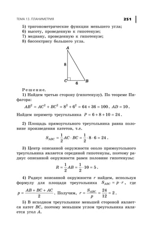 ÒÅÌÀ 13. ÏËÀÍÈÌÅÒÐÈß 251
5) òðèãîíîìåòðè÷åñêèå ôóíêöèè ìåíüøåãî óãëà;
6) âûñîòó, ïðîâåäåííóþ ê ãèïîòåíóçå;
7) ìåäèàíó, ïðîâåäåííóþ ê ãèïîòåíóçå;
8) áèññåêòðèñó áîëüøåãî óãëà.
Ð å ø å í è å.
1) Íàéäåì òðåòüþ ñòîðîíó (ãèïîòåíóçó). Ïî òåîðåìå Ïè-
ôàãîðà:
= + = + = + =2 2 2 2 2
8 6 64 36 100АВ АС ВС . = 10AD .
Íàéäåì ïåðèìåòð òðåóãîëüíèêà = + + =6 8 10 24P .
2) Ïëîùàäü ïðÿìîóãîëüíîãî òðåóãîëüíèêà ðàâíà ïîëî-
âèíå ïðîèçâåäåíèÿ êàòåòîâ, ò.å.
= ⋅ = ⋅ ⋅ =
1 1
8 6 24
2 2
ABCS AC BC .
3) Öåíòð îïèñàííîé îêðóæíîñòè îêîëî ïðÿìîóãîëüíîãî
òðåóãîëüíèêà ÿâëÿåòñÿ ñåðåäèíîé ãèïîòåíóçû, ïîýòîìó ðà-
äèóñ îïèñàííîé îêðóæíîñòè ðàâåí ïîëîâèíå ãèïîòåíóçû:
= = ⋅ =
1 1
10 5
2 2
R AB .
4) Ðàäèóñ âïèñàííîé îêðóæíîñòè r íàéäåì, èñïîëüçóÿ
ôîðìóëó äëÿ ïëîùàäè òðåóãîëüíèêà = ⋅ABCS p r , ãäå
+ +
=
2
AB BC AC
p . Ïîëó÷èì, = = =
24
2
12
ABCS
r
p
.
5) Â èñõîäíîì òðåóãîëüíèêå ìåíüøåé ñòîðîíîé ÿâëÿåò-
ñÿ êàòåò ÂÑ, ïîýòîìó ìåíüøèì óãëîì òðåóãîëüíèêà ÿâëÿ-
åòñÿ óãîë À.
 