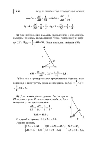 ÐÀÇÄÅË 2. ÒÅÌÀÒÈ×ÅÑÊÈÅ ÒÐÅÍÈÐÎÂÎ×ÍÛÅ ÇÀÄÀÍÈß252
∠ = =
8
cos
10
AC
A
AB
, ∠ = =
6
sin
10
BC
A
AB
,
6 3
tg
8 4
BC
A
AC
∠ = = = ,
8 4
ctg
6 3
AC
A
BC
∠ = = = .
6) Äëÿ íàõîæäåíèÿ âûñîòû, ïðîâåäåííîé ê ãèïîòåíóçå,
âûðàçèì ïëîùàäü òðåóãîëüíèêà ÷åðåç ãèïîòåíóçó è âûñî-
òó ÑÍ: = ⋅ ⋅
1
2
ABCS AB CH. Çíàÿ ïëîùàäü, íàéäåì ÑÍ:
=
2 ABCS
CH
AB
,
⋅
= =
2 24
2,8
10
CH .
7) Òàê êàê â ïðÿìîóãîëüíîì òðåóãîëüíèêå ìåäèàíà, ïðî-
âåäåííàÿ ê ãèïîòåíóçå, ðàâíà åå ïîëîâèíå, òî
1
2
CM AB= =
1
10 5.
2
= ⋅ =
8) Äëÿ íàõîæäåíèÿ äëèíû áèññåêòðèñû
CL ïðÿìîãî óãëà Ñ, èñïîëüçóåì ñâîéñòâî áèñ-
ñåêòðèñû óãëà òðåóãîëüíèêà:
= = =
8 4
6 3
AL AC
LB BC
,
=3 4AL LB .
Ñ äðóãîé ñòîðîíû, + = 10AL LB .
Ðåøèì ñèñòåìó
=⎧
⎨
= −⎩
3 4 ,
10 ;
AL LB
AL LB
− =⎧
⎨
= −⎩
3(10 ) 4 ,
10 ;
LB LB
AL LB
=⎧
⎨
= −⎩
7 30,
10 .
LB
AL LB
 