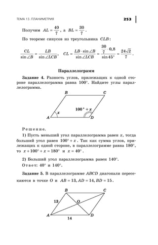 ÒÅÌÀ 13. ÏËÀÍÈÌÅÒÐÈß 253
Ïîëó÷èì =
40
7
AL , à =
30
7
BL .
Ïî òåîðåìå ñèíóñîâ èç òðåóãîëüíèêà CLB :
⋅
⋅ ∠
= = = =
∠ ∠ ∠ °
30
0,8
sin 24 27,
sin sin sin sin45 7
CL LB LB B
CL
B LCB LCB
.
Ïàðàëëåëîãðàìì
Çàäàíèå 4. Ðàçíîñòü óãëîâ, ïðèëåæàùèõ ê îäíîé ñòî-
ðîíå ïàðàëëåëîãðàììà ðàâíà 100°. Íàéäèòå óãëû ïàðàë-
ëåëîãðàììà.
Ð å ø å í è å.
1) Ïóñòü ìåíüøèé óãîë ïàðàëëåëîãðàììà ðàâåí õ, òîãäà
áîëüøèé óãîë ðàâåí ° +100 x . Òàê êàê ñóììà óãëîâ, ïðè-
ëåæàùèõ ê îäíîé ñòîðîíå, â ïàðàëëåëîãðàììå ðàâíà 180°,
òî + ° + = °100 180x x è = °40x .
2) Áîëüøèé óãîë ïàðàëëåëîãðàììà ðàâåí 140°.
Î ò â å ò: 40° è 140°.
Çàäàíèå 5. Â ïàðàëëåëîãðàììå ABCD äèàãîíàëè ïåðåñå-
êàþòñÿ â òî÷êå Î è = = =13, 14, 15AB AD BD .
 