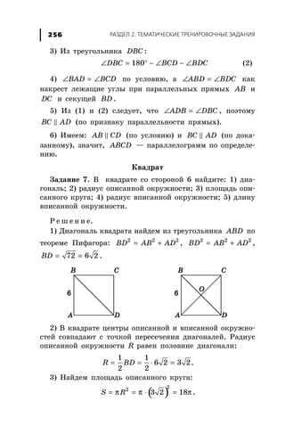 ÐÀÇÄÅË 2. ÒÅÌÀÒÈ×ÅÑÊÈÅ ÒÐÅÍÈÐÎÂÎ×ÍÛÅ ÇÀÄÀÍÈß256
3) Èç òðåóãîëüíèêà DBC :
∠ = ° − ∠ − ∠180DBC BCD BDC (2)
4) ∠ = ∠BAD BCD ïî óñëîâèþ, à ∠ = ∠ABD BDC êàê
íàêðåñò ëåæàùèå óãëû ïðè ïàðàëëåëüíûõ ïðÿìûõ AB è
DC è ñåêóùåé BD .
5) Èç (1) è (2) ñëåäóåò, ÷òî ∠ = ∠ADB DBC , ïîýòîìó
BC AD (ïî ïðèçíàêó ïàðàëëåëüíîñòè ïðÿìûõ).
6) Èìååì: AB CD (ïî óñëîâèþ) è BC AD (ïî äîêà-
çàííîìó), çíà÷èò, ABCD — ïàðàëëåëîãðàìì ïî îïðåäåëå-
íèþ.
Êâàäðàò
Çàäàíèå 7. Â êâàäðàòå ñî ñòîðîíîé 6 íàéäèòå: 1) äèà-
ãîíàëü; 2) ðàäèóñ îïèñàííîé îêðóæíîñòè; 3) ïëîùàäü îïè-
ñàííîãî êðóãà; 4) ðàäèóñ âïèñàííîé îêðóæíîñòè; 5) äëèíó
âïèñàííîé îêðóæíîñòè.
Ð å ø å í è å.
1) Äèàãîíàëü êâàäðàòà íàéäåì èç òðåóãîëüíèêà ABD ïî
òåîðåìå Ïèôàãîðà: = +2 2 2
ВD АB AD , = +2 2 2
ВD АB AD ,
= =72 6 2BD .
2) Â êâàäðàòå öåíòðû îïèñàííîé è âïèñàííîé îêðóæíî-
ñòåé ñîâïàäàþò ñ òî÷êîé ïåðåñå÷åíèÿ äèàãîíàëåé. Ðàäèóñ
îïèñàííîé îêðóæíîñòè R ðàâåí ïîëîâèíå äèàãîíàëè:
= = ⋅ =
1 1
6 2 3 2
2 2
R BD .
3) Íàéäåì ïëîùàäü îïèñàííîãî êðóãà:
( )π π π= = ⋅ =
22
3 2 18S R .
 