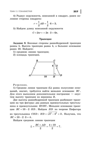 ÒÅÌÀ 13. ÏËÀÍÈÌÅÒÐÈß 257
4) Ðàäèóñ îêðóæíîñòè, âïèñàííîé â êâàäðàò, ðàâåí ïî-
ëîâèíå ñòîðîíû êâàäðàòà:
1 1
6 3.
2 2
r AB= = ⋅ =
5) Íàéäåì äëèíó âïèñàííîé îêðóæíîñòè
Ñ = 2πr = π π= ⋅ =2 3 6 .
Òðàïåöèÿ
Çàäàíèå 8. Áîêîâûå ñòîðîíû ðàâíîáåäðåííîé òðàïåöèè
ðàâíû 5. Âûñîòà òðàïåöèè ðàâíà 4, à áîëüøåå îñíîâàíèå
ðàâíî 10. Íàéäèòå:
1) ñðåäíþþ ëèíèþ òðàïåöèè;
2) ïëîùàäü òðàïåöèè.
Ð å ø å í è å.
1) Ñðåäíÿÿ ëèíèÿ òðàïåöèè (L) ðàâíà ïîëóñóììå îñíî-
âàíèé, çíà÷èò, òðåáóåòñÿ íàéòè ìåíüøåå îñíîâàíèå BC .
Äëÿ ýòîãî âûïîëíèì äîïîëíèòåëüíîå ïîñòðîåíèå — îïóñ-
òèì âûñîòó òðàïåöèè èç âåðøèíû Â.
Äâå âûñîòû ðàâíîáåäðåííîé òðàïåöèè ðàçáèâàþò òðàïå-
öèþ íà òðè ôèãóðû: äâà ðàâíûõ ïðÿìîóãîëüíûõ òðåóãîëü-
íèêà è ïðÿìîóãîëüíèê BNHC. Ìåíüøåå îñíîâàíèå òðàïå-
öèè = − ⋅10 2BC HD . Íàéäåì HD ïî òåîðåìå Ïèôàãîðà
èç òðåóãîëüíèêà CHD : = − =2 2
5 4 3HD . Ïîëó÷èì, ÷òî
= − ⋅ =10 2 3 4BC .
Íàéäåì ñðåäíþþ ëèíèþ òðàïåöèè
+ +
= = =
4 10
7
2 2
BC AD
L .
 