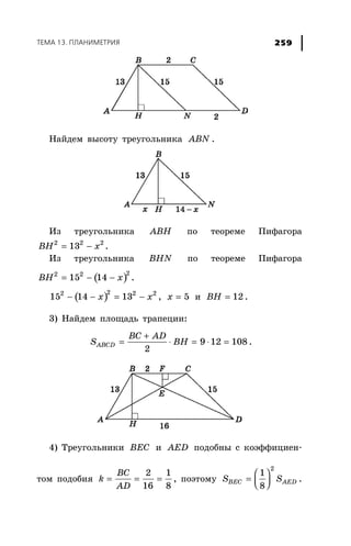 ÒÅÌÀ 13. ÏËÀÍÈÌÅÒÐÈß 259
Íàéäåì âûñîòó òðåóãîëüíèêà ABN .
Èç òðåóãîëüíèêà ABH ïî òåîðåìå Ïèôàãîðà
= −2 2 2
13BH x .
Èç òðåóãîëüíèêà BHN ïî òåîðåìå Ïèôàãîðà
( )= − −
22 2
15 14BH x .
( )− − = −
22 2 2
15 14 13x x , = 5x è = 12BH .
3) Íàéäåì ïëîùàäü òðàïåöèè:
+
= ⋅ = ⋅ =9 12 108
2
ABCD
BC AD
S BH .
4) Òðåóãîëüíèêè BEC è AED ïîäîáíû ñ êîýôôèöèåí-
òîì ïîäîáèÿ = = =
2 1
16 8
BC
k
AD
, ïîýòîìó
⎛ ⎞
= ⎜ ⎟⎝ ⎠
2
1
8
BEC AEDS S .
 