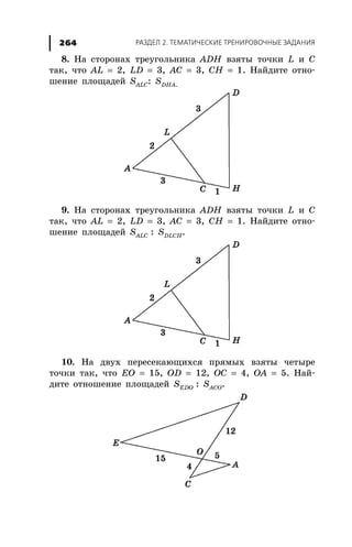 ÐÀÇÄÅË 2. ÒÅÌÀÒÈ×ÅÑÊÈÅ ÒÐÅÍÈÐÎÂÎ×ÍÛÅ ÇÀÄÀÍÈß264
8. Íà ñòîðîíàõ òðåóãîëüíèêà ADH âçÿòû òî÷êè L è C
òàê, ÷òî AL = 2, LD = 3, AC = 3, CH = 1. Íàéäèòå îòíî-
øåíèå ïëîùàäåé SALC: SDHÀ.
9. Íà ñòîðîíàõ òðåóãîëüíèêà ADH âçÿòû òî÷êè L è C
òàê, ÷òî AL = 2, LD = 3, AC = 3, CH = 1. Íàéäèòå îòíî-
øåíèå ïëîùàäåé SALC : SDLCH.
10. Íà äâóõ ïåðåñåêàþùèõñÿ ïðÿìûõ âçÿòû ÷åòûðå
òî÷êè òàê, ÷òî EO = 15, OD = 12, OC = 4, OA = 5. Íàé-
äèòå îòíîøåíèå ïëîùàäåé SEDO : SACO.
 