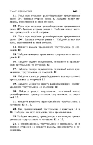 ÒÅÌÀ 13. ÏËÀÍÈÌÅÒÐÈß 265
11. Óãîë ïðè âåðøèíå ðàâíîáåäðåííîãî òðåóãîëüíèêà
ðàâåí 90°, áîêîâàÿ ñòîðîíà ðàâíà 4. Íàéäèòå äëèíó ìå-
äèàíû, ïðîâåäåííîé ê ýòîé ñòîðîíå.
12. Óãîë ïðè âåðøèíå ðàâíîáåäðåííîãî òðåóãîëüíèêà
ðàâåí 60°, áîêîâàÿ ñòîðîíà ðàâíà 4. Íàéäèòå äëèíó âûñî-
òû, ïðîâåäåííîé ê ýòîé ñòîðîíå.
13. Óãîë ïðè âåðøèíå ðàâíîáåäðåííîãî òðåóãîëüíèêà
ðàâåí 120°, áîêîâàÿ ñòîðîíà ðàâíà 4. Íàéäèòå äëèíó âû-
ñîòû, ïðîâåäåííîé ê ýòîé ñòîðîíå.
14. Íàéäèòå âûñîòó ïðàâèëüíîãî òðåóãîëüíèêà ñî ñòî-
ðîíîé 12.
15. Íàéäèòå ïëîùàäü ïðàâèëüíîãî òðåóãîëüíèêà ñî ñòî-
ðîíîé 12.
16. Íàéäèòå ðàäèóñ îêðóæíîñòè, âïèñàííîé â ïðàâèëü-
íûé òðåóãîëüíèê ñî ñòîðîíîé 12.
17. Íàéäèòå ðàäèóñ îêðóæíîñòè, îïèñàííîé îêîëî ïðà-
âèëüíîãî òðåóãîëüíèêà ñî ñòîðîíîé 12.
18. Íàéäèòå ïëîùàäü ðàâíîáåäðåííîãî ïðÿìîóãîëüíîãî
òðåóãîëüíèêà ñî ñòîðîíîé 12.
19. Íàéäèòå ìåíüøóþ âûñîòó ðàâíîáåäðåííîãî ïðÿìî-
óãîëüíîãî òðåóãîëüíèêà ñî ñòîðîíîé 12.
20. Íàéäèòå ðàäèóñ îêðóæíîñòè, îïèñàííîé îêîëî
ðàâíîáåäðåííîãî ïðÿìîóãîëüíîãî òðåóãîëüíèêà ñî ñòîðî-
íîé 12.
21. Íàéäèòå ïåðèìåòð ïðÿìîóãîëüíîãî òðåóãîëüíèêà ñ
êàòåòàìè 12 è 16.
22. Äàí ïðÿìîóãîëüíûé òðåóãîëüíèê ñ êàòåòàìè 12 è
16. Íàéäèòå êîñèíóñ ìåíüøåãî óãëà òðåóãîëüíèêà.
23. Íàéäèòå ìåäèàíó, ïðîâåäåííóþ ê ãèïîòåíóçå ïðÿìî-
óãîëüíîãî òðåóãîëüíèêà ñ êàòåòàìè 12 è 16.
24. Â ðàâíîáåäðåííîì òðåóãîëüíèêå ñ îñíîâàíèåì 16 è
áîêîâîé ñòîðîíîé 10 íàéäèòå âûñîòó, ïðîâåäåííóþ ê îñ-
íîâàíèþ.
 