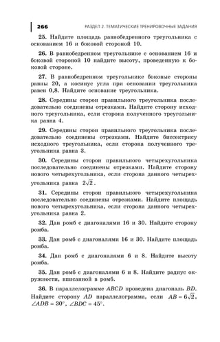 ÐÀÇÄÅË 2. ÒÅÌÀÒÈ×ÅÑÊÈÅ ÒÐÅÍÈÐÎÂÎ×ÍÛÅ ÇÀÄÀÍÈß266
25. Íàéäèòå ïëîùàäü ðàâíîáåäðåííîãî òðåóãîëüíèêà ñ
îñíîâàíèåì 16 è áîêîâîé ñòîðîíîé 10.
26. Â ðàâíîáåäðåííîì òðåóãîëüíèêå ñ îñíîâàíèåì 16 è
áîêîâîé ñòîðîíîé 10 íàéäèòå âûñîòó, ïðîâåäåííóþ ê áî-
êîâîé ñòîðîíå.
27. Â ðàâíîáåäðåííîì òðåóãîëüíèêå áîêîâûå ñòîðîíû
ðàâíû 20, à êîñèíóñ óãëà ïðè îñíîâàíèè òðåóãîëüíèêà
ðàâåí 0,8. Íàéäèòå îñíîâàíèå òðåóãîëüíèêà.
28. Ñåðåäèíû ñòîðîí ïðàâèëüíîãî òðåóãîëüíèêà ïîñëå-
äîâàòåëüíî ñîåäèíåíû îòðåçêàìè. Íàéäèòå ñòîðîíó èñõîä-
íîãî òðåóãîëüíèêà, åñëè ñòîðîíà ïîëó÷åííîãî òðåóãîëüíè-
êà ðàâíà 4.
29. Ñåðåäèíû ñòîðîí ïðàâèëüíîãî òðåóãîëüíèêà ïîñëå-
äîâàòåëüíî ñîåäèíåíû îòðåçêàìè. Íàéäèòå áèññåêòðèñó
èñõîäíîãî òðåóãîëüíèêà, åñëè ñòîðîíà ïîëó÷åííîãî òðå-
óãîëüíèêà ðàâíà 3.
30. Ñåðåäèíû ñòîðîí ïðàâèëüíîãî ÷åòûðåõóãîëüíèêà
ïîñëåäîâàòåëüíî ñîåäèíåíû îòðåçêàìè. Íàéäèòå ñòîðîíó
íîâîãî ÷åòûðåõóãîëüíèêà, åñëè ñòîðîíà äàííîãî ÷åòûðåõ-
óãîëüíèêà ðàâíà 2 2 .
31. Ñåðåäèíû ñòîðîí ïðàâèëüíîãî ÷åòûðåõóãîëüíèêà
ïîñëåäîâàòåëüíî ñîåäèíåíû îòðåçêàìè. Íàéäèòå ïëîùàäü
íîâîãî ÷åòûðåõóãîëüíèêà, åñëè ñòîðîíà äàííîãî ÷åòûðåõ-
óãîëüíèêà ðàâíà 2.
32. Äàí ðîìá ñ äèàãîíàëÿìè 16 è 30. Íàéäèòå ñòîðîíó
ðîìáà.
33. Äàí ðîìá ñ äèàãîíàëÿìè 16 è 30. Íàéäèòå ïëîùàäü
ðîìáà.
34. Äàí ðîìá ñ äèàãîíàëÿìè 6 è 8. Íàéäèòå âûñîòó
ðîìáà.
35. Äàí ðîìá ñ äèàãîíàëÿìè 6 è 8. Íàéäèòå ðàäèóñ îê-
ðóæíîñòè, âïèñàííîé â ðîìá.
36. Â ïàðàëëåëîãðàììå ABCD ïðîâåäåíà äèàãîíàëü BD.
Íàéäèòå ñòîðîíó AD ïàðàëëåëîãðàììà, åñëè 6 2AB = ,
30ADB∠ = °, 45BDC∠ = °.
 