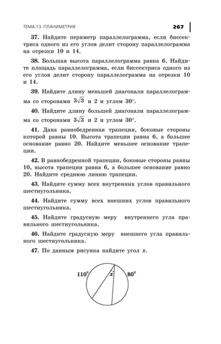 ÒÅÌÀ 13. ÏËÀÍÈÌÅÒÐÈß 267
37. Íàéäèòå ïåðèìåòð ïàðàëëåëîãðàììà, åñëè áèññåê-
òðèñà îäíîãî èç åãî óãëîâ äåëèò ñòîðîíó ïàðàëëåëîãðàììà
íà îòðåçêè 10 è 14.
38. Áîëüøàÿ âûñîòà ïàðàëëåëîãðàììà ðàâíà 6. Íàéäè-
òå ïëîùàäü ïàðàëëåëîãðàììà, åñëè áèññåêòðèñà îäíîãî èç
åãî óãëîâ äåëèò ñòîðîíó ïàðàëëåëîãðàììà íà îòðåçêè 10
è 14.
39. Íàéäèòå äëèíó ìåíüøåé äèàãîíàëè ïàðàëëåëîãðàì-
ìà ñî ñòîðîíàìè 3 3 è 2 è óãëîì 30°.
40. Íàéäèòå äëèíó áîëüøåé äèàãîíàëè ïàðàëëåëîãðàì-
ìà ñî ñòîðîíàìè 3 3 è 2 è óãëîì 30°.
41. Äàíà ðàâíîáåäðåííàÿ òðàïåöèÿ, áîêîâûå ñòîðîíû
êîòîðîé ðàâíû 10. Âûñîòà òðàïåöèè ðàâíà 6, à áîëüøåå
îñíîâàíèå ðàâíî 20. Íàéäèòå ìåíüøåå îñíîâàíèå òðàïå-
öèè.
42. Â ðàâíîáåäðåííîé òðàïåöèè, áîêîâûå ñòîðîíû ðàâíû
10, âûñîòà òðàïåöèè ðàâíà 6, à áîëüøåå îñíîâàíèå ðàâíî
20. Íàéäèòå ñðåäíþþ ëèíèþ òðàïåöèè.
43. Íàéäèòå ñóììó âñåõ âíóòðåííèõ óãëîâ ïðàâèëüíîãî
øåñòèóãîëüíèêà.
44. Íàéäèòå ñóììó âñåõ âíåøíèõ óãëîâ ïðàâèëüíîãî
øåñòèóãîëüíèêà.
45. Íàéäèòå ãðàäóñíóþ ìåðó âíóòðåííåãî óãëà ïðà-
âèëüíîãî øåñòèóãîëüíèêà.
46. Íàéäèòå ãðàäóñíóþ ìåðó âíåøíåãî óãëà ïðàâèëü-
íîãî øåñòèóãîëüíèêà.
47. Ïî äàííûì ðèñóíêà íàéäèòå óãîë õ.
 