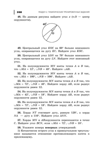 ÐÀÇÄÅË 2. ÒÅÌÀÒÈ×ÅÑÊÈÅ ÒÐÅÍÈÐÎÂÎ×ÍÛÅ ÇÀÄÀÍÈß268
48. Ïî äàííûì ðèñóíêà íàéäèòå óãîë õ (ò.Î — öåíòð
îêðóæíîñòè).
49. Öåíòðàëüíûé óãîë KOC íà 60° áîëüøå âïèñàííîãî
óãëà, îïèðàþùåãîñÿ íà äóãó KC. Íàéäèòå óãîë KOC.
50. Öåíòðàëüíûé óãîë LON íà 70° áîëüøå âïèñàííîãî
óãëà, îïèðàþùåãîñÿ íà äóãó LN. Íàéäèòå ýòîò âïèñàííûé
óãîë.
51. Íà ïîëóîêðóæíîñòè MN âçÿòû òî÷êè À è Â òàê,
÷òî ∪MA = 12°, ∪NB = 40°. Íàéäèòå ∪AB.
52. Íà ïîëóîêðóæíîñòè MN âçÿòû òî÷êè À è Â òàê,
÷òî ∪MA = 100°, ∪NB = 100°. Íàéäèòå ∪AB.
53. Íà ïîëóîêðóæíîñòè MN âçÿòû òî÷êè À è Â òàê, ÷òî
∪MA = 72°, ∪NB = 40°. Íàéäèòå õîðäó ÀÂ, åñëè ðàäèóñ
îêðóæíîñòè ðàâåí 12.
54. Íà ïîëóîêðóæíîñòè MN âçÿòû òî÷êè À è Â òàê, ÷òî
∪MA = 42°, ∪NB = 18°. Íàéäèòå õîðäó ÀÂ, åñëè ðàäèóñ
îêðóæíîñòè ðàâåí 12.
55. Íà ïîëóîêðóæíîñòè MN âçÿòû òî÷êè À è Â òàê, ÷òî
∪MA = 72°, ∪NB = 18°. Íàéäèòå õîðäó ÀÂ, åñëè ðàäèóñ
îêðóæíîñòè ðàâåí 12.
56. Õîðäà NT ñòÿãèâàåò äóãó, ðàâíóþ 120°, à õîðäà
NA — äóãó â 110°. Íàéäèòå óãîë ANN.
57. Õîðäû MN è ABîêðóæíîñòè ïåðåñåêàþòñÿ â òî÷êå
Ñ. Íàéäèòå óãîë BCN, åñëè ∪MA = 72°, ∪NB = 18°.
58. Óêàæèòå íîìåðà íåâåðíûõ óòâåðæäåíèé:
1) Êîòàíãåíñîì îñòðîãî óãëà â ïðÿìîóãîëüíîì òðåóãîëü-
íèêå íàçûâàåòñÿ îòíîøåíèå ïðîòèâîëåæàùåãî êàòåòà ê
ïðèëåæàùåìó.
 