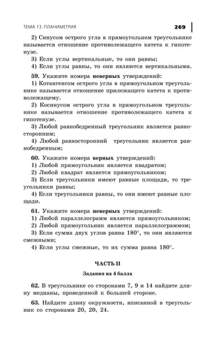 ÒÅÌÀ 13. ÏËÀÍÈÌÅÒÐÈß 269
2) Ñèíóñîì îñòðîãî óãëà â ïðÿìîóãîëüíîì òðåóãîëüíèêå
íàçûâàåòñÿ îòíîøåíèå ïðîòèâîëåæàùåãî êàòåòà ê ãèïîòå-
íóçå.
3) Åñëè óãëû âåðòèêàëüíûå, òî îíè ðàâíû;
4) Åñëè óãëû ðàâíû, òî îíè ÿâëÿþòñÿ âåðòèêàëüíûìè.
59. Óêàæèòå íîìåðà íåâåðíûõ óòâåðæäåíèé:
1) Êîòàíãåíñîì îñòðîãî óãëà â ïðÿìîóãîëüíîì òðåóãîëü-
íèêå íàçûâàåòñÿ îòíîøåíèå ïðèëåæàùåãî êàòåòà ê ïðîòè-
âîëåæàùåìó.
2) Êîñèíóñîì îñòðîãî óãëà â ïðÿìîóãîëüíîì òðåóãîëü-
íèêå íàçûâàåòñÿ îòíîøåíèå ïðîòèâîëåæàùåãî êàòåòà ê
ãèïîòåíóçå.
3) Ëþáîé ðàâíîáåäðåííûé òðåóãîëüíèê ÿâëÿåòñÿ ðàâíî-
ñòîðîííèì;
4) Ëþáîé ðàâíîñòîðîííèé òðåóãîëüíèê ÿâëÿåòñÿ ðàâ-
íîáåäðåííûì;
60. Óêàæèòå íîìåðà âåðíûõ óòâåðæäåíèé:
1) Ëþáîé ïðÿìîóãîëüíèê ÿâëÿåòñÿ êâàäðàòîì;
2) Ëþáîé êâàäðàò ÿâëÿåòñÿ ïðÿìîóãîëüíèêîì;
3) Åñëè òðåóãîëüíèêè èìåþò ðàâíûå ïëîùàäè, òî òðå-
óãîëüíèêè ðàâíû;
4) Åñëè òðåóãîëüíèêè ðàâíû, òî îíè èìåþò ðàâíûå ïëî-
ùàäè.
61. Óêàæèòå íîìåðà íåâåðíûõ óòâåðæäåíèé:
1) Ëþáîé ïàðàëëåëîãðàìì ÿâëÿåòñÿ ïðÿìîóãîëüíèêîì;
2) Ëþáîé ïðÿìîóãîëüíèê ÿâëÿåòñÿ ïàðàëëåëîãðàììîì;
3) Åñëè ñóììà äâóõ óãëîâ ðàâíà 180°, òî îíè ÿâëÿþòñÿ
ñìåæíûìè;
4) Åñëè óãëû ñìåæíûå, òî èõ ñóììà ðàâíà 180°.
×ÀÑÒÜ II
Çàäàíèÿ íà 4 áàëëà
62. Â òðåóãîëüíèêå ñî ñòîðîíàìè 7, 9 è 14 íàéäèòå äëè-
íó ìåäèàíû, ïðîâåäåííîé ê áîëüøåé ñòîðîíå.
63. Íàéäèòå äëèíó îêðóæíîñòè, âïèñàííîé â òðåóãîëü-
íèê ñî ñòîðîíàìè 20, 20, 24.
 