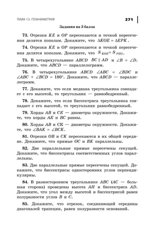 ÒÅÌÀ 13. ÏËÀÍÈÌÅÒÐÈß 271
Çàäàíèÿ íà 3 áàëëà
73. Îòðåçêè KE è OP ïåðåñåêàþòñÿ è òî÷êîé ïåðåñå÷å-
íèÿ äåëÿòñÿ ïîïîëàì. Äîêàæèòå, ÷òî KOE EPKΔ = Δ .
74. Îòðåçêè KE è OP ïåðåñåêàþòñÿ è òî÷êîé ïåðåñå÷å-
íèÿ äåëÿòñÿ ïîïîëàì. Äîêàæèòå, ÷òî KOE PEOS S= .
75. Â ÷åòûðåõóãîëüíèêå ABCD BC AD è ∠B = ∠D.
Äîêàæèòå, ÷òî ABCD — ïàðàëëåëîãðàìì.
76. Â ÷åòûðåõóãîëüíèêå ABCD ∠ABC = ∠BDC è
∠ABC + ∠BCD = 180°. Äîêàæèòå, ÷òî ABCD — ïàðàëëå-
ëîãðàìì.
77. Äîêàæèòå, ÷òî åñëè ìåäèàíà òðåóãîëüíèêà ñîâïàäà-
åò ñ åãî âûñîòîé, òî òðåóãîëüíèê — ðàâíîáåäðåííûé.
78. Äîêàæèòå, ÷òî åñëè áèññåêòðèñà òðåóãîëüíèêà ñîâ-
ïàäàåò ñ åãî âûñîòîé, òî òðåóãîëüíèê ðàâíîáåäðåííûé.
79. Õîðäû ÀÂ è ÑÊ — äèàìåòðû îêðóæíîñòè. Äîêàæè-
òå, ÷òî õîðäû ÀÊ è ÂÑ ðàâíû.
80. Õîðäû ÀÂ è ÑÊ — äèàìåòðû îêðóæíîñòè. Äîêàæè-
òå, ÷òî ∠BAK = ∠BCK.
81. Îòðåçêè ÎÂ è ÑK ïåðåñåêàþòñÿ â èõ îáùåé ñåðåäè-
íå. Äîêàæèòå, ÷òî ïðÿìûå OC è BK ïàðàëëåëüíû.
82. Äâå ïàðàëëåëüíûå ïðÿìûå ïåðåñå÷åíû ñåêóùåé.
Äîêàæèòå, ÷òî áèññåêòðèñû ñîîòâåòñòâåííûõ óãëîâ ïàðàë-
ëåëüíû.
83. Äâå ïàðàëëåëüíûå ïðÿìûå ïåðåñå÷åíû ñåêóùåé. Äî-
êàæèòå, ÷òî áèññåêòðèñû îäíîñòîðîííèõ óãëîâ ïåðïåíäè-
êóëÿðíû.
84. Â ðàçíîñòîðîííåì òðåóãîëüíèêå ABC (ÀÑ — áîëü-
øàÿ ñòîðîíà) ïðîâåäåíû âûñîòà AH è áèññåêòðèñà AD.
Äîêàæèòå, ÷òî óãîë ìåæäó âûñîòîé è áèññåêòðèñîé ðàâåí
ïîëóðàçíîñòè óãëîâ Â è Ñ.
85. Äîêàæèòå, ÷òî îòðåçîê, ñîåäèíÿþùèé ñåðåäèíû
äèàãîíàëåé òðàïåöèè, ðàâåí ïîëóðàçíîñòè îñíîâàíèé.
 