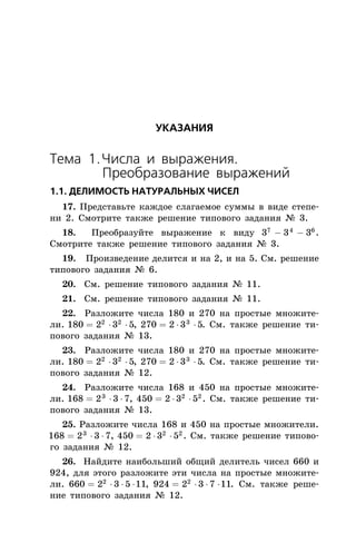 ÓÊÀÇÀÍÈß
Òåìà 1.×èñëà è âûðàæåíèÿ.
Ïðåîáðàçîâàíèå âûðàæåíèé
1.1. ÄÅËÈÌÎÑÒÜ ÍÀÒÓÐÀËÜÍÛÕ ×ÈÑÅË
17. Ïðåäñòàâüòå êàæäîå ñëàãàåìîå ñóììû â âèäå ñòåïå-
íè 2. Ñìîòðèòå òàêæå ðåøåíèå òèïîâîãî çàäàíèÿ ¹ 3.
18. Ïðåîáðàçóéòå âûðàæåíèå ê âèäó 3 3 37 4 6
- - .
Ñìîòðèòå òàêæå ðåøåíèå òèïîâîãî çàäàíèÿ ¹ 3.
19. Ïðîèçâåäåíèå äåëèòñÿ è íà 2, è íà 5. Ñì. ðåøåíèå
òèïîâîãî çàäàíèÿ ¹ 6.
20. Ñì. ðåøåíèå òèïîâîãî çàäàíèÿ ¹ 11.
21. Ñì. ðåøåíèå òèïîâîãî çàäàíèÿ ¹ 11.
22. Ðàçëîæèòå ÷èñëà 180 è 270 íà ïðîñòûå ìíîæèòå-
ëè. 180 2 3 52 2
= × × , 270 2 3 53
= × × . Ñì. òàêæå ðåøåíèå òè-
ïîâîãî çàäàíèÿ ¹ 13.
23. Ðàçëîæèòå ÷èñëà 180 è 270 íà ïðîñòûå ìíîæèòå-
ëè. 180 2 3 52 2
= × × , 270 2 3 53
= × × . Ñì. òàêæå ðåøåíèå òè-
ïîâîãî çàäàíèÿ ¹ 12.
24. Ðàçëîæèòå ÷èñëà 168 è 450 íà ïðîñòûå ìíîæèòå-
ëè. 168 2 3 73
= × × , 450 2 3 52 2
= × × . Ñì. òàêæå ðåøåíèå òè-
ïîâîãî çàäàíèÿ ¹ 13.
25. Ðàçëîæèòå ÷èñëà 168 è 450 íà ïðîñòûå ìíîæèòåëè.
168 2 3 73
= × × , 450 2 3 52 2
= × × . Ñì. òàêæå ðåøåíèå òèïîâî-
ãî çàäàíèÿ ¹ 12.
26. Íàéäèòå íàèáîëüøèé îáùèé äåëèòåëü ÷èñåë 660 è
924, äëÿ ýòîãî ðàçëîæèòå ýòè ÷èñëà íà ïðîñòûå ìíîæèòå-
ëè. 660 2 3 5 112
= × × × , 924 2 3 7 112
= × × × . Ñì. òàêæå ðåøå-
íèå òèïîâîãî çàäàíèÿ ¹ 12.
 