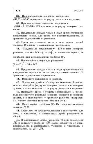37. Ïðè âû÷èñëåíèè çíà÷åíèÿ âûðàæåíèÿ
625 5852 2
, ,- ïðèìåíèòå ôîðìóëó ðàçíîñòè êâàäðàòîâ.
38. Ïðè âû÷èñëåíèè çíà÷åíèÿ âûðàæåíèÿ
484 2 22 13 169- × × + ïðèìåíèòå ôîðìóëó êâàäðàòà ðàç-
íîñòè.
39. Ïðåäñòàâüòå êàæäîå ÷èñëî â âèäå àðèôìåòè÷åñêîãî
êâàäðàòíîãî êîðíÿ, èëè ÷èñëà åìó ïðîòèâîïîëîæíîãî. È
ñðàâíèòå ïîäêîðåííûå âûðàæåíèÿ.
40. Ïðåäñòàâüòå êàæäîå ÷èñëî â âèäå êîðíÿ òðåòüåé
ñòåïåíè. È ñðàâíèòå ïîäêîðåííûå âûðàæåíèÿ.
41. Ïðåäñòàâüòå âûðàæåíèå 6 2 5- â âèäå êâàäðàòà
ðàçíîñòè, ò.å. ( )6 2 5 1 5
2
- = - , è èçâëåêèòå êîðåíü, íå
îøèáàÿñü ïðè èñïîëüçîâàíèè ñâîéñòâà (4).
42. Èñïîëüçóéòå ñëåäóþùåå ðàâåíñòâî:
( )2 6 10 2 6
2
+ = + .
43. Ïðåäñòàâüòå êàæäîå ÷èñëî â âèäå àðèôìåòè÷åñêîãî
êâàäðàòíîãî êîðíÿ èëè ÷èñëà, åìó ïðîòèâîïîëîæíîãî. È
ñðàâíèòå ïîäêîðåííûå âûðàæåíèÿ.
44. Âîçâåäèòå âûðàæåíèå â êâàäðàò.
45. Ïðèâåäèòå äðîáè ê îáùåìó çíàìåíàòåëþ. Â ÷èñëè-
òåëå èñïîëüçóéòå ôîðìóëû êâàäðàòà ðàçíîñòè è êâàäðàòà
ñóììû, à â çíàìåíàòåëå — ôîðìóëó ðàçíîñòè êâàäðàòîâ.
46. Ïðèâåäèòå äðîáè ê îáùåìó çíàìåíàòåëþ. Â ÷èñëè-
òåëå èñïîëüçóéòå ôîðìóëû êâàäðàòà ðàçíîñòè è êâàäðàòà
ñóììû, à â çíàìåíàòåëå — ôîðìóëó ðàçíîñòè êâàäðàòîâ.
Ñì. òàêæå ðåøåíèå òèïîâîãî çàäàíèÿ ¹ 12.
47. Èñïîëüçóéòå ñâîéñòâî (4). Ñì. ðåøåíèå òèïîâîãî
çàäàíèÿ ¹ 9.
48. Èçáàâüòåñü îò èððàöèîíàëüíîñòè â çíàìåíàòåëå, äëÿ
ýòîãî è ÷èñëèòåëü, è çíàìåíàòåëü äðîáè óìíîæüòå íà
3 1+ .
49. Â çíàìåíàòåëå äðîáè âûíåñèòå îáùèé ìíîæèòåëü
30 è ñîêðàòèòå äðîáü íà 30. Äàëåå èçáàâüòåñü îò èððà-
öèîíàëüíîñòè â çíàìåíàòåëå, óìíîæèâ è ÷èñëèòåëü, è
çíàìåíàòåëü íà 3 10+ .
ÓÊÀÇÀÍÈß276
 