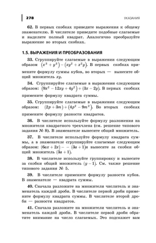 62. Â ïåðâûõ ñêîáêàõ ïðèâåäèòå âûðàæåíèÿ ê îáùåìó
çíàìåíàòåëþ. Â ÷èñëèòåëå ïðèâåäèòå ïîäîáíûå ñëàãàåìûå
è âûäåëèòå ïîëíûé êâàäðàò. Àíàëîãè÷íî ïðåîáðàçóéòå
âûðàæåíèå âî âòîðûõ ñêîáêàõ.
1.5. ÂÛÐÀÆÅÍÈß È ÏÐÅÎÁÐÀÇÎÂÀÍÈß
33. Ñãðóïïèðóéòå ñëàãàåìûå â âûðàæåíèè ñëåäóþùèì
îáðàçîì ( ) ( )x y xy x y3 3 2 2
+ - + . Â ïåðâûõ ñêîáêàõ ïðè-
ìåíèòå ôîðìóëó ñóììû êóáîâ, âî âòîðûõ — âûíåñèòå îá-
ùèé ìíîæèòåëü xy.
34. Ñãðóïïèðóéòå ñëàãàåìûå â âûðàæåíèè ñëåäóþùèì
îáðàçîì: ( ) ( )9 12 4 3 22 2
x xy y x y- + + - . Â ïåðâûõ ñêîáêàõ
ïðèìåíèòå ôîðìóëó êâàäðàòà ñóììû.
35. Ñãðóïïèðóéòå ñëàãàåìûå â âûðàæåíèè ñëåäóþùèì
îáðàçîì: ( ) ( )2 3 4 92 2
p m p m+ + - . Âî âòîðûõ ñêîáêàõ
ïðèìåíèòå ôîðìóëó ðàçíîñòè êâàäðàòîâ.
36. Â ÷èñëèòåëå èñïîëüçóéòå ôîðìóëó ðàçëîæåíèÿ íà
ìíîæèòåëè êâàäðàòíîãî òðåõ÷ëåíà (ñì. ðåøåíèå òèïîâîãî
çàäàíèÿ ¹ 8). Â çíàìåíàòåëå âûíåñèòå îáùèé ìíîæèòåëü.
37. Â ÷èñëèòåëå èñïîëüçóéòå ôîðìóëó êâàäðàòà ñóì-
ìû, à â çíàìåíàòåëå ñãðóïïèðóéòå ñëàãàåìûå ñëåäóþùèì
îáðàçîì: ( )6 2ax x+ - ( )- +3 1a è âûíåñèòå çà ñêîáêè îá-
ùèé ìíîæèòåëü ( )3 1a + .
38. Â ÷èñëèòåëå èñïîëüçóéòå ãðóïïèðîâêó è âûíåñèòå
çà ñêîáêè îáùèé ìíîæèòåëü ( )y - 1 . Ñì. òàêæå ðåøåíèå
òèïîâîãî çàäàíèÿ ¹ 5.
39. Â ÷èñëèòåëå ïðèìåíèòå ôîðìóëó ðàçíîñòè êóáîâ.
Â çíàìåíàòåëå — êâàäðàòà ñóììû.
40. Ñíà÷àëà ðàçëîæèòå íà ìíîæèòåëè ÷èñëèòåëü è çíà-
ìåíàòåëü êàæäîé äðîáè. Â ÷èñëèòåëå ïåðâîé äðîáè ïðèìå-
íèòå ôîðìóëó êâàäðàòà ñóììû. Â ÷èñëèòåëå âòîðîé äðî-
áè — ðàçíîñòè êâàäðàòîâ.
41. Ñíà÷àëà ðàçëîæèòå íà ìíîæèòåëè ÷èñëèòåëü è çíà-
ìåíàòåëü êàæäîé äðîáè. Â ÷èñëèòåëå ïåðâîé äðîáè îáðà-
òèòå âíèìàíèå íà ÷èñëî ñëàãàåìûõ. Ýòî ïîäñêàæåò âàì
ÓÊÀÇÀÍÈß278
 