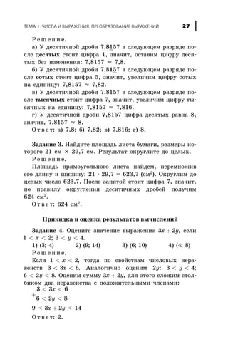 Ð å ø å í è å.
à) Ó äåñÿòè÷íîé äðîáè 7,8157 â ñëåäóþùåì ðàçðÿäå ïî-
ñëå äåñÿòûõ ñòîèò öèôðà 1, çíà÷èò, îñòàâèì öèôðó äåñÿ-
òûõ áåç èçìåíåíèÿ: 7,8157 » 7,8.
á) Ó äåñÿòè÷íîé äðîáè 7,8157 â ñëåäóþùåì ðàçðÿäå ïî-
ñëå ñîòûõ ñòîèò öèôðà 5, çíà÷èò, óâåëè÷èì öèôðó ñîòûõ
íà åäèíèöó: 7,8157 » 7,82.
â) Ó äåñÿòè÷íîé äðîáè 7,8157 â ñëåäóþùåì ðàçðÿäå ïî-
ñëå òûñÿ÷íûõ ñòîèò öèôðà 7, çíà÷èò, óâåëè÷èì öèôðó òû-
ñÿ÷íûõ íà åäèíèöó: 7,8157 » 7,816.
ã) Ó äåñÿòè÷íîé äðîáè 7,8157 öèôðà äåñÿòûõ ðàâíà 8,
çíà÷èò, 7,8157 » 8.
Î ò â å ò: à) 7,8; á) 7,82; â) 7,816; ã) 8.
Çàäàíèå 3. Íàéäèòå ïëîùàäü ëèñòà áóìàãè, ðàçìåðû êî-
òîðîãî 21 ñì ´ 29,7 ñì. Ðåçóëüòàò îêðóãëèòå äî öåëûõ.
Ð å ø å í è å.
Ïëîùàäü ïðÿìîóãîëüíîãî ëèñòà íàéäåì, ïåðåìíîæèâ
åãî äëèíó è øèðèíó: 21 · 29,7 = 623,7 (ñì2
). Îêðóãëèì äî
öåëûõ ÷èñëî 623,7. Ïîñëå çàïÿòîé ñòîèò öèôðà 7, çíà÷èò,
ïî ïðàâèëó îêðóãëåíèÿ äåñÿòè÷íûõ äðîáåé ïîëó÷èì
624 ñì2
.
Î ò â å ò: 624 ñì2.
Ïðèêèäêà è îöåíêà ðåçóëüòàòîâ âû÷èñëåíèé
Çàäàíèå 4. Îöåíèòå çíà÷åíèå âûðàæåíèÿ 3 2x y+ , åñëè
1 2< <x ; 3 4< <y .
1) ( ; )3 4 2) ( ; )9 14 3) ( ; )6 10 4) ( ; )4 8
Ð å ø å í è å.
Åñëè 1 2< <x , òîãäà ïî ñâîéñòâàì ÷èñëîâûõ íåðà-
âåíñòâ 3 3 6< <x . Àíàëîãè÷íî îöåíèì 2y: 3 4< <y ;
6 2 8< <y . Îöåíèì ñóììó 3 2x y+ , äëÿ ýòîãî ñëîæèì ñòîë-
áèêîì äâà íåðàâåíñòâà ñ ïîëîæèòåëüíûìè ÷ëåíàìè:
3 3 6
6 2 8
< <
+
< <
x
y
9 < 3 2x y+ < 14
Î ò â å ò: 2.
ÒÅÌÀ 1. ×ÈÑËÀ È ÂÛÐÀÆÅÍÈß. ÏÐÅÎÁÐÀÇÎÂÀÍÈÅ ÂÛÐÀÆÅÍÈÉ 27
 