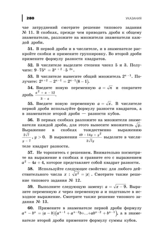 ÷àå çàòðóäíåíèé ñìîòðèòå ðåøåíèå òèïîâîãî çàäàíèÿ
¹ 11. Â ñêîáêàõ, ïðåæäå ÷åì ïðèâîäèòü äðîáè ê îáùåìó
çíàìåíàòåëþ, ðàçëîæèòå íà ìíîæèòåëè çíàìåíàòåëè êàæ-
äîé äðîáè.
51. Â ïåðâîé äðîáè è â ÷èñëèòåëå, è â çíàìåíàòåëå ðàñ-
êðîéòå ñêîáêè è ïðèìåíèòå ãðóïïèðîâêó. Âî âòîðîé äðîáè
ïðèìåíèòå ôîðìóëó ðàçíîñòè êâàäðàòîâ.
52. Â ÷èñëèòåëå âûäåëèòå ñòåïåíè ÷èñåë 5 è 3. Ïîëó-
÷èòå: 9 75 3 52 2
× = ×+n n n
.
53. Â ÷èñëèòåëå âûíåñèòå îáùèé ìíîæèòåëü 2 1n -
. Ïî-
ëó÷èòå: ( )2 2 2 8 12 1 1n n n+ - -
- = - .
54. Ââåäèòå íîâóþ ïåðåìåííóþ a n= è ñîêðàòèòå
äðîáü
a a
a
2
12
3
+ -
-
.
55. Ââåäèòå íîâóþ ïåðåìåííóþ a x= . Â ÷èñëèòåëå
ïåðâîé äðîáè èñïîëüçóéòå ôîðìóëó ðàçíîñòè êâàäðàòîâ, à
â çíàìåíàòåëå âòîðîé äðîáè — ðàçíîñòè êóáîâ.
56. Â ïåðâûõ ñêîáêàõ ðàçëîæèòå íà ìíîæèòåëè çíàìå-
íàòåëè êàæäîé äðîáè, äëÿ ýòîãî âûíåñèòå ìíîæèòåëü ó.
Âûðàæåíèå â ñêîáêàõ òîæäåñòâåííî âûðàæåíèþ
2 7
7
0
y
y
-
>, . Â âûðàæåíèè
49 14
2 7
2
- +ó y
y
âûäåëèòå â ÷èñëè-
òåëå êâàäðàò ðàçíîñòè.
57. Íå òîðîïèòåñü ñ ðåøåíèåì. Âíèìàòåëüíî ïîñìîòðè-
òå íà âûðàæåíèå â ñêîáêàõ è ñðàâíèòå åãî ñ âûðàæåíèåì
a a2
4 4- + , êîòîðîå ïðåäñòàâëÿåò ñîáîé êâàäðàò ðàçíîñòè.
58. Èñïîëüçóéòå ñëåäóþùåå ñâîéñòâî: äëÿ ëþáîãî äåé-
ñòâèòåëüíîãî ÷èñëà õ : | |x x2
= . Ñìîòðèòå òàêæå ðåøå-
íèå òèïîâîãî çàäàíèÿ ¹ 12.
59. Âûïîëíèòå ñëåäóþùóþ çàìåíó: a x= - 9. Âûðà-
çèòå ïåðåìåííóþ õ ÷åðåç ïåðåìåííóþ à è ïîäñòàâüòå â èñ-
õîäíîå âûðàæåíèå. Ñìîòðèòå òàêæå ðåøåíèå òèïîâîãî çà-
äàíèÿ ¹ 13.
60. Ïðèìåíèòå â çíàìåíàòåëå ïåðâîé äðîáè ôîðìóëó
( )( )a b a b a a b ab bn n n n n n
- = - + + + +- - - -1 2 2 1
K , à â çíàìå-
íàòåëå âòîðîé äðîáè ïðèìåíèòå ôîðìóëó ñóììû êóáîâ.
ÓÊÀÇÀÍÈß280
 