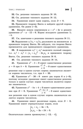 32. Ñì. ðåøåíèå òèïîâîãî çàäàíèÿ ¹ 10.
33. Ñì. ðåøåíèå òèïîâîãî çàäàíèÿ ¹ 12.
34. Óðàâíåíèå èìååò îäèí êîðåíü, åñëè D = 0.
35. Ïðèìåíèòå òåîðåìó Âèåòà è íàéäèòå äðóãîé êîðåíü
óðàâíåíèÿ. Îí ðàâåí (-3).
36. Ââåäèòå íîâóþ ïåðåìåííóþ a x x= +2
3 è ðåøèòå
óðàâíåíèå a a2
12 0- - = . Êîðíè èñõîäíîãî óðàâíåíèÿ 1;
-4.
37. Ñì. çàìå÷àíèå ê ðåøåíèþ òèïîâîãî çàäàíèÿ ¹ 11.
38. Âûðàæåíèå õ1
2õ2 + õ2
2õ1 ðàçëîæèòå íà ìíîæèòåëè è
ïðèìåíèòå òåîðåìó Âèåòà. Íå çàáóäüòå, ÷òî òåîðåìà Âèåòà
ïðèìåíÿåòñÿ äëÿ ïðèâåäåííîãî êâàäðàòíîãî óðàâíåíèÿ.
39. Â âûðàæåíèè õ1
2 + õ2
2 âûäåëèòå ïîëíûé êâàäðàò,
ò.å. õ1
2 + õ2
2 = ( )x x x x1 2
2
1 22+ - è ïðèìåíèòå òåîðåìó
Âèåòà. Ñì. ðåøåíèå òèïîâîãî çàäàíèÿ ¹ 6.
40. Ñì. ðåøåíèå òèïîâîãî çàäàíèÿ ¹ 14.
41. Óðàâíåíèå x b2
0- = èìååò åäèíñòâåííîå ðåøåíèå
õ = 0 ïðè b = 0. Óðàâíåíèå
x b
x
2
6
0
-
-
= èìååò åäèíñòâåííîå
ðåøåíèå åùå â îäíîì ñëó÷àå: êîðåíü çíàìåíàòåëÿ ÿâëÿåò-
ñÿ êîðíåì ÷èñëèòåëÿ, ò.å. ïðè b = 36.
42. Óðàâíåíèå x2
36 0- = èìååò äâà êîðíÿ 6 è (-6),
ïîýòîìó èñõîäíîå óðàâíåíèå èìååò åäèíñòâåííîå ðåøåíèå
òîëüêî â îäíîì ñëó÷àå: êîðíè ÷èñëèòåëÿ ÿâëÿåòñÿ êîðíÿ-
ìè çíàìåíàòåëÿ.
43. Óðàâíåíèå x bx2
4 0- + = èìååò åäèíñòâåííîå ðåøå-
íèå ïðè D = 0. Óðàâíåíèå
x bx
x
2 4
6
0
-
=
+
-
èìååò åäèíñòâåí-
íîå ðåøåíèå åùå â îäíîì ñëó÷àå: êîðåíü çíàìåíàòåëÿ ÿâ-
ëÿåòñÿ êîðíåì ÷èñëèòåëÿ.
44. Óðàâíåíèå èìååò ðàçëè÷íûå êîðíè, åñëè D > 0.
Óðàâíåíèå èìååò îòðèöàòåëüíûå êîðíè, åñëè
x x a
x x a
1 2
1 2
2 0
2 24 0
+ = <
= + >
ì
í
ïï
îïï
,
.
Îêîí÷àòåëüíî èìååì ïðîìåæóòîê ( )- -12 4; .
ÒÅÌÀ 2. ÓÐÀÂÍÅÍÈß 283
 