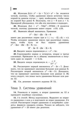 45. Ôóíêöèÿ f(x)= x2 - (a + 7) |x|+ a2 - 5a ÿâëÿåòñÿ
÷åòíîé, ïîýòîìó, ÷òîáû óðàâíåíèå èìåëî íå÷åòíîå ÷èñëî
êîðíåé (â äàííîì ñëó÷àå — òðè), íåîáõîäèìî, ÷òîáû îäèí
èç êîðíåé áûë ðàâåí 0. Ïîëó÷àåì, ÷òî à = 0 èëè à = 5.
Ïðîâåðêîé óáåæäàåìñÿ, ÷òî îáà ýòè çíà÷åíèÿ à ïîäõîäÿò.
46. Ôóíêöèÿ f(x) = x x4 2
745 97344 0- + = ÿâëÿåòñÿ
÷åòíîé, ïîýòîìó óðàâíåíèå èìååò êîðíè ±13; ±24.
47. Âûíåñèòå îáùèé ìíîæèòåëü. Óðàâíåíèå
x ax a2
2 2 3 0- - - =( )
èìååò äâà ðàçëè÷íûõ êîðíÿ ïðè ( )a Î -¥ - È + ¥; ( ; )3 1 .
×òîáû èñõîäíîå óðàâíåíèå èìåëî òðè ðàçëè÷íûõ êîðíÿ,
íàäî, ÷òîáû íóëü íå áûë êîðíåì óðàâíåíèÿ
x ax a2
2 2 3 0- - - =( ) , ò.å.
0 2 0 2 3 02
- × - - ¹a a( ) .
48. Ââåäèòå íîâóþ ïåðåìåííóþ a x x= +2
5 .
49. Ñãðóïïèðóéòå ïåðâîå è ÷åòâåðòîå, âòîðîå è òðåòüå
ñëàãàåìûå. Ïðèâåäèòå èõ ê îáùåìó çíàìåíàòåëþ è ïîëó-
÷èòå îäèí èç êîðíåé — (-2,5).
50. Ââåäèòå íîâóþ ïåðåìåííóþ m
x
x x
=
-
-
2
2 2
.
51. Ðàññìîòðèòå ïåðâûé ìíîæèòåëü x x2
2 7- + . Äîêà-
æèòå, ÷òî îí ïðèíèìàåò çíà÷åíèÿ áîëüøèå èëè ðàâíûå 6.
Ðàññìîòðèòå âòîðîé ìíîæèòåëü x x2
6 11+ + . Äîêàæèòå,
÷òî îí ïðèíèìàåò çíà÷åíèÿ áîëüøèå èëè ðàâíûå 2. Èç
ýòîãî ñëåäóåò, ÷òî ëåâàÿ ÷àñòü óðàâíåíèÿ áîëüøå èëè ðàâ-
íà 12.
52. Ñì. ðåøåíèå òèïîâîãî çàäàíèÿ ¹ 15.
Òåìà 3. Ñèñòåìû óðàâíåíèé
14. Óìíîæüòå è ïåðâîå, è âòîðîå óðàâíåíèå íà 12 è
ïðèâåäèòå ïîäîáíûå ñëàãàåìûå.
15. 1-é ñïîñîá. Ìåòîä ïîäñòàíîâêè. Âûðàçèòå èç ïåðâî-
ãî óðàâíåíèÿ õ èëè ó è ïîäñòàâüòå âî âòðîå óðàâíåíèå. 2-é
ñïîñîá. Ðàññìîòðèòå âòîðîå óðàâíåíèå è ïîïðîáóéòå «óâè-
äåòü» ôîðìóëó êâàäðàòà ñóììû. Òîëüêî íå çàáóäüòå, ÷òî
óðàâíåíèå a2
25= èìååò äâà ðåøåíèÿ.
ÓÊÀÇÀÍÈß284
 