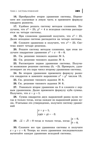16. Ïðåîáðàçóéòå âòîðîå óðàâíåíèå ñèñòåìû. Ïåðåíå-
ñèòå âñå ñëàãàåìûå â ëåâóþ ÷àñòü è ïðèìåíèòå ôîðìóëó
êâàäðàòà ðàçíîñòè.
17. Óäîáíåå ðåøàòü ñèñòåìó ìåòîäîì ñëîæåíèÿ. Ïî-
ëó÷àåì, ÷òî õ2 = 25, ó2 = 4 è èñõîäíàÿ ñèñòåìà ðàñïàäà-
åòñÿ íà ÷åòûðå ñèñòåìû.
18. Ïðè ñëîæåíèè óðàâíåíèé ïîëó÷èòå, ÷òî õ2 = 25.
Äàëåå èñõîäíàÿ ñèñòåìà ðàñïàäàåòñÿ íà ÷åòûðå ñèñòåìû.
19. Ñëîæèòå óðàâíåíèÿ è ïîëó÷èòå, ÷òî õ2 = 25. Ñèñ-
òåìà èìååò ÷åòûðå ðåøåíèÿ.
20. Ðåøèòå ñèñòåìó ìåòîäîì ñëîæåíèÿ, ïðè ýòîì ïî-
ëó÷èòå êâàäðàòíîå óðàâíåíèå x x2
6 0+ - = .
21. Ñì. ðåøåíèå òèïîâîãî çàäàíèÿ ¹ 5.
22. Ñì. ðåøåíèå òèïîâîãî çàäàíèÿ ¹ 4.
23. Ðàññìîòðèòå ïåðâîå óðàâíåíèå ñèñòåìû. Ïîëó÷è-
òå âîçìîæíîå ðåøåíèå ñèñòåìû (5; -2). Ïðîâåðüòå, óäîâ-
ëåòâîðÿåò ëè ýòà ïàðà ÷èñåë âòîðîìó óðàâíåíèþ ñèñòåìû.
24. Âî âòîðîì óðàâíåíèè ïðèìåíèòå ôîðìóëó ðàçíî-
ñòè êâàäðàòîâ è çàìåíèòå âûðàæåíèå x y2 2
+ ÷èñëîì 13.
25. Ñì. ðåøåíèå òèïîâîãî çàäàíèÿ ¹ 8.
26. Ñì. ðåøåíèå òèïîâîãî çàäàíèÿ ¹ 8.
27. Óìíîæüòå âòîðîå óðàâíåíèå íà 3 è ñëîæèòå ñ ïåð-
âûì óðàâíåíèåì. Äàëåå ïðèìåíèòå ôîðìóëó êóáà ñóììû.
Ïîëó÷èòå, ÷òî x y+ = 1.
28. Ñóììà êâàäðàòîâ äâóõ âûðàæåíèé ðàâíà íóëþ òî-
ãäà è òîëüêî òîãäà, êîãäà êàæäîå èç âûðàæåíèé ðàâíî íó-
ëþ. Ó÷èòûâàÿ ýòî óòâåðæäåíèå, ïîëó÷èòå ñèñòåìó óðàâíå-
íèé
x y
xy x y
+ =
+ = -
ì
í
ïï
îïï
1
2
,
( ) .
29. a b+ = 0 òîãäà è òîëüêî òîãäà, êîãäà
a
b
=
=
ì
í
ïï
îïï
0
0
,
.
30. Ñëîæèòå âñå òðè óðàâíåíèÿ ñèñòåìû è ïîëó÷èòå
x y z+ + = 6. Òåïåðü èç ýòîãî óðàâíåíèÿ ïîñëåäîâàòåëüíî
âû÷èòàéòå êàæäîå óðàâíåíèå èñõîäíîé ñèñòåìû.
ÒÅÌÀ 3. ÑÈÑÒÅÌÛ ÓÐÀÂÍÅÍÈÉ 285
 