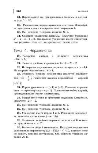31. Ïåðåìíîæüòå âñå òðè óðàâíåíèÿ ñèñòåìû è ïîëó÷è-
òå ( )xyz
2
36= .
32. Ðàññìîòðèòå ïåðâîå óðàâíåíèå ñèñòåìû. Ïîïðîáóé-
òå «óâèäåòü» ñóììó êâàäðàòîâ äâóõ âûðàæåíèé.
33. Ñì. ðåøåíèå òèïîâîãî çàäàíèÿ ¹ 9.
34. Ñëîæèòå óðàâíåíèÿ ñèñòåìû. Ïîëó÷èòå óðàâíåíèå
x x b2
1 0+ - - = . Êâàäðàòíîå óðàâíåíèå èìååò åäèíñòâåí-
íîå ðåøåíèå, åñëè åãî äèñêðèìèíàíò ðàâåí íóëþ.
Òåìà 4. Íåðàâåíñòâà
20. Ðàñêðîéòå ñêîáêè è ïîëó÷èòå íåðàâåíñòâî
- >05 5, n .
21. Ðåøèòå äâîéíîå íåðàâåíñòâî 0 3 2 2< - <t .
22. Èç ïåðâîãî íåðàâåíñòâà ñèñòåìû ïîëó÷èòå x > -14, .
Èç âòîðîãî íåðàâåíñòâà: x > 1.
23. Ðåøåíèåì ïåðâîãî íåðàâåíñòâà ÿâëÿåòñÿ ïðîìåæó-
òîê -¥ -
æ
è
ç
ç
ç
ö
ø
÷÷÷;
1
3
. Ðåøåíèåì âòîðîãî íåðàâåíñòâà — îòðåçîê
[ ]-3 3; .
24. Êîðíè óðàâíåíèÿ — (-1) è (-3). Ðåøåíèå íåðàâåí-
ñòâà — ïðîìåæóòîê ( )-¥ -; 1 . Ïðîèçâåäèòå îòáîð êîðíåé,
ïðèíàäëåæàùèõ ýòîìó ïðîìåæóòêó.
25. Ðàñêðîéòå ñêîáêè è ïðèâåäèòå ïîäîáíûå ñëàãàåìûå.
Ïîëó÷èòå 2 2³ - .
26. Ñì. ðåøåíèå òèïîâîãî çàäàíèÿ ¹ 7.
27. Ñì. ðåøåíèå òèïîâîãî çàäàíèÿ ¹ 7.
28. Óðàâíåíèå èìååò êîðíè 1 è 2. Ðåøåíèåì íåðàâåíñò-
âà ÿâëÿåòñÿ ïðîìåæóòîê ( )-¥; ,15 .
29. Ðåøåíèåì ëèíåéíîãî íåðàâåíñòâà ïðè à ¹ 0 ÿâëÿåò-
ñÿ ëó÷. À åñëè à = 0?
30. Âûíåñèòå îáùèé ìíîæèòåëü. Èñõîäíîå íåðàâåíñòâî
ðàâíîñèëüíî íåðàâåíñòâó ( )( )2 1 2 4 0x x- - < , êîòîðîå ìîæ-
íî ðåøèòü ìåòîäîì èíòåðâàëîâ. Ñì. ðåøåíèå òèïîâîãî çà-
äàíèÿ ¹ 8.
ÓÊÀÇÀÍÈß286
 