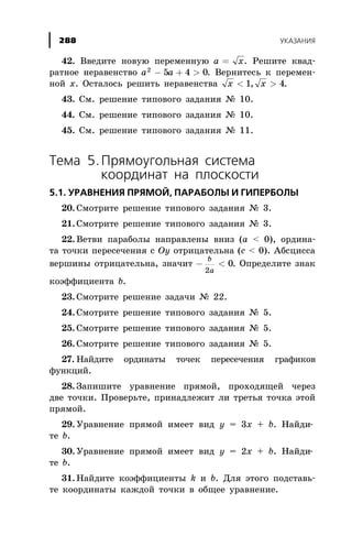 42. Ââåäèòå íîâóþ ïåðåìåííóþ a x= . Ðåøèòå êâàä-
ðàòíîå íåðàâåíñòâî a a2
5 4 0- + > . Âåðíèòåñü ê ïåðåìåí-
íîé õ. Îñòàëîñü ðåøèòü íåðàâåíñòâà x x< >1 4, .
43. Ñì. ðåøåíèå òèïîâîãî çàäàíèÿ ¹ 10.
44. Ñì. ðåøåíèå òèïîâîãî çàäàíèÿ ¹ 10.
45. Ñì. ðåøåíèå òèïîâîãî çàäàíèÿ ¹ 11.
Òåìà 5.Ïðÿìîóãîëüíàÿ ñèñòåìà
êîîðäèíàò íà ïëîñêîñòè
5.1. ÓÐÀÂÍÅÍÈß ÏÐßÌÎÉ, ÏÀÐÀÁÎËÛ È ÃÈÏÅÐÁÎËÛ
20. Ñìîòðèòå ðåøåíèå òèïîâîãî çàäàíèÿ ¹ 3.
21. Ñìîòðèòå ðåøåíèå òèïîâîãî çàäàíèÿ ¹ 3.
22. Âåòâè ïàðàáîëû íàïðàâëåíû âíèç (a < 0), îðäèíà-
òà òî÷êè ïåðåñå÷åíèÿ ñ Oy îòðèöàòåëüíà (c < 0). Àáñöèññà
âåðøèíû îòðèöàòåëüíà, çíà÷èò - <
b
a2
0. Îïðåäåëèòå çíàê
êîýôôèöèåíòà b.
23. Ñìîòðèòå ðåøåíèå çàäà÷è ¹ 22.
24. Ñìîòðèòå ðåøåíèå òèïîâîãî çàäàíèÿ ¹ 5.
25. Ñìîòðèòå ðåøåíèå òèïîâîãî çàäàíèÿ ¹ 5.
26. Ñìîòðèòå ðåøåíèå òèïîâîãî çàäàíèÿ ¹ 5.
27. Íàéäèòå îðäèíàòû òî÷åê ïåðåñå÷åíèÿ ãðàôèêîâ
ôóíêöèé.
28. Çàïèøèòå óðàâíåíèå ïðÿìîé, ïðîõîäÿùåé ÷åðåç
äâå òî÷êè. Ïðîâåðüòå, ïðèíàäëåæèò ëè òðåòüÿ òî÷êà ýòîé
ïðÿìîé.
29. Óðàâíåíèå ïðÿìîé èìååò âèä y = 3x + b. Íàéäè-
òå b.
30. Óðàâíåíèå ïðÿìîé èìååò âèä y = 2x + b. Íàéäè-
òå b.
31. Íàéäèòå êîýôôèöèåíòû k è b. Äëÿ ýòîãî ïîäñòàâü-
òå êîîðäèíàòû êàæäîé òî÷êè â îáùåå óðàâíåíèå.
ÓÊÀÇÀÍÈß288
 