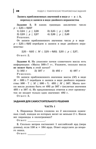 Çàïèñü ïðèáëèæåííûõ çíà÷åíèé â âèäå x a h= ± ,
ïåðåõîä ê çàïèñè â âèäå äâîéíîãî íåðàâåíñòâà
Çàäàíèå 5. Â êàêèõ ãðàíèöàõ çàêëþ÷åíî ÷èñëî
p = ±235 002, , ?
1) 234 238, ,£ £p 3) 235 239, ,£ £p
2) 233 237, ,£ £p 4) 236 240, ,£ £p
Ðåøåíèå.
Îò çàïèñè ïðèáëèæåííîãî çíà÷åíèÿ ÷èñëà p â âèäå
p = ±235 002, , ïåðåéäåì ê çàïèñè â âèäå äâîéíîãî íåðà-
âåíñòâà:
235 002 235 002, , , ,- £ £ +M ; 233 237, ,£ £p .
Î ò â å ò: 2.
Çàäàíèå 6. Íà óïàêîâêå ïà÷êè ñëèâî÷íîãî ìàñëà åñòü
èíôîðìàöèÿ: «Ìàññà 500±7 ã». Óêàæèòå, ñêîëüêî ìàñëà
íå ìîæåò áûòü â ýòîé ïà÷êå?
1) 502 ã 2) 507 ã 3) 492 ã 4) 497 ã
Ð å ø å í è å.
Îò çàïèñè ïðèáëèæåííîãî çíà÷åíèÿ ìàññû (M) â âèäå
M = ±500 7 ïåðåéäåì ê çàïèñè â âèäå äâîéíîãî íåðàâåí-
ñòâà: 500 7 500 7- £ £ +M ; 493 507£ £M . Ìàññà ïà÷-
êè ìàñëà äîëæíà áûòü îò 493 äî 507 ã (âêëþ÷àÿ çíà÷åíèÿ
493 ã è 507 ã). Èç ïðåäëîæåííûõ îòâåòîâ â ýòîò ïðîìåæó-
òîê íå âõîäèò òîëüêî îäíî çíà÷åíèå: 492 ã.
Î ò â å ò: 3.
ÇÀÄÀÍÈß ÄËß ÑÀÌÎÑÒÎßÒÅËÜÍÎÃÎ ÐÅØÅÍÈß
×ÀÑÒÜ I
1. Ïèðàìèäà Õåîïñà ñëîæåíà èç 2 ìèëëèîíîâ êàìåí-
íûõ ãëûá, êàæäàÿ èç êîòîðûõ âåñèò íå ìåíüøå 2 ò. Êàêîâ
âåñ ïèðàìèäû â êèëîãðàììàõ?
Î ò â å ò: ____________.
2. Ñêîëüêî ìåòðîâ ñîñòàâëÿåò 1 àíãëèéñêèé ÿðä (ìåðà
äëèíû), åñëè 150 ì = 164 ÿðäà. Îòâåò îêðóãëèòå äî âòîðî-
ãî çíàêà.
Î ò â å ò: ____________.
ÐÀÇÄÅË 2. ÒÅÌÀÒÈ×ÅÑÊÈÅ ÒÐÅÍÈÐÎÂÎ×ÍÛÅ ÇÀÄÀÍÈß28
 