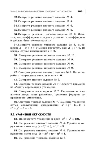 32. Ñìîòðèòå ðåøåíèå òèïîâîãî çàäàíèÿ ¹ 4.
33. Ñìîòðèòå ðåøåíèå òèïîâîãî çàäàíèÿ ¹ 4.
34. Ñìîòðèòå ðåøåíèå òèïîâîãî çàäàíèÿ ¹ 6.
35. Ñìîòðèòå ðåøåíèå òèïîâîãî çàäàíèÿ ¹ 6.
36. Ñìîòðèòå ðåøåíèå òèïîâîãî çàäàíèÿ ¹ 8. Çàìå-
òèì, ÷òî êîýôôèöèåíò c çàäàí â óñëîâèè, è êîýôôèöèåíò
a äîëæåí áûòü ïîëîæèòåëüíûì.
37. Ñìîòðèòå ðåøåíèå òèïîâîãî çàäàíèÿ ¹ 8. Âûðà-
æåíèå a - b + c > 0 ìîæíî ïðî÷èòàòü êàê y(-1) > 0. Âî
âñÿêîì ñëó÷àå êîýôôèöèåíò c > 0.
38. Ñìîòðèòå ðåøåíèå òèïîâîãî çàäàíèÿ ¹ 10.
39. Ñìîòðèòå ðåøåíèå òèïîâîãî çàäàíèÿ ¹ 9.
40. Ñìîòðèòå ðåøåíèå òèïîâîãî çàäàíèÿ ¹ 9.
41. Ñìîòðèòå ðåøåíèå òèïîâîãî çàäàíèÿ ¹ 9.
42. Ñìîòðèòå ðåøåíèå òèïîâîãî çàäàíèÿ ¹ 9. Âåòâè ïà-
ðàáîëû íàïðàâëåíû âíèç, çíà÷èò a < 0.
43. Ñìîòðèòå òèïîâîå çàäàíèå ¹ 7.
44. Ñìîòðèòå òèïîâîå çàäàíèå ¹ 7. Îáðàòèòå âíèìàíèå
íà îáëàñòü îïðåäåëåíèÿ óðàâíåíèÿ.
45. Ñìîòðèòå òèïîâîå çàäàíèå ¹ 7. Ðàçëîæèòå íà ìíî-
æèòåëè ëåâóþ ÷àñòü óðàâíåíèÿ, ïðèìåíèâ ôîðìóëû ñî-
êðàùåííîãî óìíîæåíèÿ.
46. Ñìîòðèòå òèïîâîå çàäàíèå ¹ 7. Çàìåíèòå óðàâíåíèå
äâóìÿ ñëåäóþùèìè óðàâíåíèÿìè: x y2 2
6 2+ - = è
x y2 2
6 2+ - = - .
5.2. ÓÐÀÂÍÅÍÈÅ ÎÊÐÓÆÍÎÑÒÈ
13. Ïðåîáðàçóéòå óðàâíåíèå ê âèäó x y2 2
121+ = .
14. Ñì. ðåøåíèå òèïîâîãî çàäàíèÿ ¹ 4. Óðàâíåíèå îê-
ðóæíîñòè èìååò âèä ( ) ( )x y- + + =1 1 92 2
.
15. Ñì. ðåøåíèå òèïîâîãî çàäàíèÿ ¹ 4. Óðàâíåíèå îê-
ðóæíîñòè èìååò âèä ( ) ( )x y+ + - =2 4 12 2
.
16. Ñì. ðåøåíèå òèïîâîãî çàäàíèÿ ¹ 4.
ÒÅÌÀ 5. ÏÐßÌÎÓÃÎËÜÍÀß ÑÈÑÒÅÌÀ ÊÎÎÐÄÈÍÀÒ ÍÀ ÏËÎÑÊÎÑÒÈ 289
 