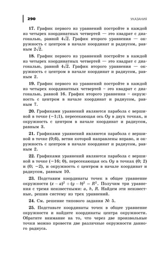 17. Ãðàôèê ïåðâîãî èç óðàâíåíèé ïîñòðîéòå â êàæäîé
èç ÷åòûðåõ êîîðäèíàòíûõ ÷åòâåðòåé — ýòî êâàäðàò ñ äèà-
ãîíàëüþ, ðàâíîé 4 2. Ãðàôèê âòîðîãî óðàâíåíèÿ — îê-
ðóæíîñòü ñ öåíòðîì â íà÷àëå êîîðäèíàò è ðàäèóñîì, ðàâ-
íûì 2 2.
18. Ãðàôèê ïåðâîãî èç óðàâíåíèé ïîñòðîéòå â êàæäîé
èç ÷åòûðåõ êîîðäèíàòíûõ ÷åòâåðòåé — ýòî êâàäðàò ñ äèà-
ãîíàëüþ, ðàâíîé 4 2. Ãðàôèê âòîðîãî óðàâíåíèÿ — îê-
ðóæíîñòü ñ öåíòðîì â íà÷àëå êîîðäèíàò è ðàäèóñîì, ðàâ-
íûì 2.
19. Ãðàôèê ïåðâîãî èç óðàâíåíèé ïîñòðîéòå â êàæäîé
èç ÷åòûðåõ êîîðäèíàòíûõ ÷åòâåðòåé – ýòî êâàäðàò ñ äèà-
ãîíàëüþ, ðàâíîé 16. Ãðàôèê âòîðîãî óðàâíåíèÿ – îêðóæ-
íîñòü ñ öåíòðîì â íà÷àëå êîîðäèíàò è ðàäèóñîì, ðàâ-
íûì 7.
20. Ãðàôèêàìè óðàâíåíèé ÿâëÿþòñÿ ïàðàáîëà ñ âåðøè-
íîé â òî÷êå (-1;1), ïåðåñåêàþùàÿ îñü Oy â äâóõ òî÷êàõ, è
îêðóæíîñòü ñ öåíòðîì â íà÷àëå êîîðäèíàò è ðàäèóñîì,
ðàâíûì 3.
21. Ãðàôèêàìè óðàâíåíèé ÿâëÿþòñÿ ïàðàáîëà ñ âåðøè-
íîé â òî÷êå (0;6), âåòâè êîòîðîé íàïðàâëåíû âïðàâî, è îê-
ðóæíîñòü ñ öåíòðîì â íà÷àëå êîîðäèíàò è ðàäèóñîì, ðàâ-
íûì 2.
22. Ãðàôèêàìè óðàâíåíèé ÿâëÿþòñÿ ïàðàáîëà ñ âåðøè-
íîé â òî÷êå (-16; 0), ïåðåñåêàþùàÿ îñü Oy â òî÷êàõ (0; 2)
è (0; -2), è îêðóæíîñòü ñ öåíòðîì â íà÷àëå êîîðäèíàò è
ðàäèóñîì, ðàâíûì 10.
23. Ïîäñòàâèì êîîðäèíàòû òî÷åê â îáùåå óðàâíåíèå
îêðóæíîñòè ( ) ( )x a y b R- + - =2 2 2
. Ïîëó÷èì òðè óðàâíå-
íèÿ ñ òðåìÿ íåèçâåñòíûìè: a, b, R. Íàéäåì ýòè íåèçâåñò-
íûå, ðåøèâ ñèñòåìó èç òðåõ óðàâíåíèé.
24. Ñì. ðåøåíèå òèïîâîãî çàäàíèÿ ¹ 5.
25. Ïîäñòàâüòå êîîðäèíàòû òî÷åê â îáùåå óðàâíåíèå
îêðóæíîñòè è íàéäèòå êîîðäèíàòû öåíòðà îêðóæíîñòè.
Îáðàòèòå âíèìàíèå íà òî, ÷òî ÷åðåç äâå ïðîèçâîëüíûå
òî÷êè ìîæíî ïðîâåñòè äâå ðàçëè÷íûå îêðóæíîñòè äàííî-
ãî ðàäèóñà.
ÓÊÀÇÀÍÈß290
 
