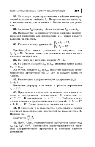 33. Èñïîëüçóÿ õàðàêòåðèñòè÷åñêîå ñâîéñòâî ãåîìåòðè-
÷åñêîé ïðîãðåññèè, íàéäèòå b4. Ïîëó÷èòå äâà çíà÷åíèÿ b4,
è, ñîîòâåòñòâåííî, äâà çíà÷åíèÿ d. Çàäà÷à èìååò äâà ðåøå-
íèÿ.
34. Âûðàçèòå b14 ÷åðåç b12 . Äàëåå âûðàçèòå b16 ÷åðåç b14 .
35. Èñïîëüçóéòå õàðàêòåðèñòè÷åñêîå ñâîéñòâî àðèôìå-
òè÷åñêîé ïðîãðåññèè äëÿ íàõîæäåíèÿ à35. Çàòåì íàéäèòå
ðàçíîñòü ïðîãðåññèè.
36. Ðåøèòå ñèñòåìó óðàâíåíèé
b b
b b
1 4
2 3
27
72
+ =
× =
ì
í
ïï
îïï
,
.
Ïðåîáðàçóéòå âòîðîå óðàâíåíèå è ïîëó÷èòå, ÷òî
b b1 4 72× = . Ñèñòåìà èìååò äâà ðåøåíèÿ, íî îäíî èç íèõ
ÿâëÿåòñÿ ïîñòîðîííèì.
37. Ñì. ðåøåíèå òèïîâîãî çàäàíèÿ ¹ 12.
38. 1-é ñïîñîá. Íàéäèòå S28 è S19 . Èñêîìàÿ ñóììà ðàâíà
S28 - S19 .
2-é ñïîñîá. Íàéäèòå a20 è a28 . Ïîëó÷èòå êîíå÷íóþ àðèô-
ìåòè÷åñêóþ ïðîãðåññèþ: 83; …; 115 è íàéäèòå ñóììó åå
÷ëåíîâ.
39. Ðàññìîòðèòå àðèôìåòè÷åñêóþ ïðîãðåññèþ (an):
2; 4; 6 ...
Çàïèøèòå ôîðìóëó n-ãî ÷ëåíà è ðåøèòå íåðàâåíñòâî
an < 110.
40. Ïðåäñòàâüòå è ÷èñëèòåëü, è çíàìåíàòåëü â âèäå ñòå-
ïåíè ñ íàòóðàëüíûì ïîêàçàòåëåì. Â ÷èñëèòåëå —
x1 2 17+ + +K
. Â çíàìåíàòåëå — x1 3 17+ + +K
. Íàéäèòå ñóììó
÷ëåíîâ êîíå÷íûõ àðèôìåòè÷åñêèõ ïðîãðåññèé: 1; 2; …; 17
è 1; 3; …; 17. Äàëåå ðàçäåëèòå ñòåïåíü íà ñòåïåíü.
41. Â ÷èñëèòåëå è â çíàìåíàòåëå ïðåäñòàâëåíû ñóììû
êîíå÷íûõ ãåîìåòðè÷åñêèõ ïðîãðåññèé ñî çíàìåíàòåëåì 3.
Íàéäèòå èõ.
Ïîëó÷èòå:
3 1
3 1
14
7
-
-
.
42. Ïóñòü ÷ëåíû ãåîìåòðè÷åñêîé ïðîãðåññèè èìåþò âèä
b b q b q b q1 1 1
2
1
3
, , , . Èñïîëüçóéòå õàðàêòåðèñòè÷åñêîé ñâîé-
ñòâî àðèôìåòè÷åñêîé ïðîãðåññèè è ïîëó÷èòå ñèñòåìó
óðàâíåíèé
ÒÅÌÀ 7. ÀÐÈÔÌÅÒÈ×ÅÑÊÀß È ÃÅÎÌÅÒÐÈ×ÅÑÊÀß ÏÐÎÃÐÅÑÑÈÈ 297
 