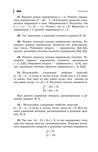 47. Ââåäèòå íîâóþ ïåðåìåííóþ | |a x= . Ðåøèòå êâàäðà-
òíîå íåðàâåíñòâî a a2
6 7 0+ - ³ (ñìîòðèòå ðåøåíèå êâàä-
ðàòíûõ íåðàâåíñòâ â òåìå «Íåðàâåíñòâà»). Ïîëó÷èòå, ÷òî
( ] [ )a Î -¥ - È + ¥; ;7 1 . Ó÷òèòå, ÷òî a ³ 0. Âåðíèòåñü ê
ïåðåìåííîé õ è ðåøèòå íåðàâåíñòâî | |õ ³ 1.
48. Ñì. çàìå÷àíèå ê ðåøåíèþ òèïîâîãî çàäàíèÿ ¹ 12.
49. Ðåøèòå îòäåëüíî êàæäîå íåðàâåíñòâî ñèñòåìû. Ðå-
øåíèåì ïåðâîãî íåðàâåíñòâà ÿâëÿþòñÿ âñå äåéñòâèòåëü-
íûå ÷èñëà. Ðåøåíèåì âòîðîãî — ïðîìåæóòîê ( )05 35, ; , ,
çíà÷èò, ðåøåíèåì ñèñòåìû ÿâëÿåòñÿ ïðîìåæóòîê ( )05 35, ; , .
50. Ðåøèòå îòäåëüíî êàæäîå íåðàâåíñòâî ñèñòåìû. Ðå-
øåíèåì ïåðâîãî íåðàâåíñòâà ÿâëÿåòñÿ ïðîìåæóòîê
( ]-¥; ,525 . Ðåøåíèåì âòîðîãî — ïðîìåæóòîê ( )-4 6; , çíà-
÷èò, ðåøåíèåì ñèñòåìû ÿâëÿåòñÿ ïðîìåæóòîê ( ]-4 525; , .
51. Èñïîëüçóéòå ñëåäóþùåå ñâîéñòâî ìîäóëåé:
| | | | | |à b a b+ = + òîãäà è òîëüêî òîãäà, êîãäà èëè à è b îäíî-
ãî çíàêà, èëè îäíî èç íèõ ðàâíî íóëþ, èëè êàæäîå èç
íèõ ðàâíî íóëþ, ò.å. ab ³ 0. Ïîëó÷èòå ñèñòåìó íåðàâåíñòâ
7 21 0
9 21 0
- ³
+ ³
ì
í
ïï
îïï
õ
x
,
.
Èëè ðåøèòå óðàâíåíèå ìåòîäîì, ðàññìîòðåííûì â ðå-
øåíèè çàäàíèÿ ¹ 9.
52. Èñïîëüçóéòå ñëåäóþùåå ñâîéñòâî ìîäóëåé:
| | | | | |à b a b+ = + òîãäà è òîëüêî òîãäà, êîãäà ab ³ 0. Èëè ðå-
øèòå óðàâíåíèå ìåòîäîì, ðàññìîòðåííûì â ðåøåíèè çàäà-
íèÿ ¹ 9.
53. Òàê êàê 5 15 0 3õ õ- ³ ³, , òî âñå âûðàæåíèÿ, ñòîÿ-
ùèå ïîä çíàêîì ìîäóëÿ, íåîòðèöàòåëüíû. Ðåøåíèå èñõîä-
íîãî íåðàâåíñòâà ñâîäèòñÿ ê ðåøåíèþ ñèñòåìû íåðàâåíñòâ
õ
õ
³
>
ì
í
ïï
îïï
3
15
;
.
ÓÊÀÇÀÍÈß304
 