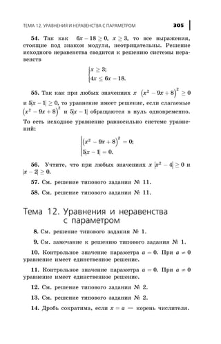 54. Òàê êàê 6 18 0 3õ õ- ³ ³, , òî âñå âûðàæåíèÿ,
ñòîÿùèå ïîä çíàêîì ìîäóëÿ, íåîòðèöàòåëüíû. Ðåøåíèå
èñõîäíîãî íåðàâåíñòâà ñâîäèòñÿ ê ðåøåíèþ ñèñòåìû íåðà-
âåíñòâ
õ
õ x
³
£ -
ì
í
ïï
îïï
3
4 6 18
;
.
55. Òàê êàê ïðè ëþáûõ çíà÷åíèÿõ õ ( )x x2
2
9 8 0- + ³
è | |5 1 0x - ³ , òî óðàâíåíèå èìååò ðåøåíèå, åñëè ñëàãàåìûå
( )x x2
2
9 8- + è | |5 1x - îáðàùàþòñÿ â íóëü îäíîâðåìåííî.
Òî åñòü èñõîäíîå óðàâíåíèå ðàâíîñèëüíî ñèñòåìå óðàâíå-
íèé:
( )
| |
x x
x
2
2
9 8 0
5 1 0
- + =
- =
ì
í
ï
ï
î
ï
ï
;
.
56. Ó÷òèòå, ÷òî ïðè ëþáûõ çíà÷åíèÿõ õ | |x2
4 0- ³ è
| |x - ³2 0.
57. Ñì. ðåøåíèå òèïîâîãî çàäàíèÿ ¹ 11.
58. Ñì. ðåøåíèå òèïîâîãî çàäàíèÿ ¹ 11.
Òåìà 12. Óðàâíåíèÿ è íåðàâåíñòâà
ñ ïàðàìåòðîì
8. Ñì. ðåøåíèå òèïîâîãî çàäàíèÿ ¹ 1.
9. Ñì. çàìå÷àíèå ê ðåøåíèþ òèïîâîãî çàäàíèÿ ¹ 1.
10. Êîíòðîëüíîå çíà÷åíèå ïàðàìåòðà a = 0. Ïðè a ¹ 0
óðàâíåíèå èìååò åäèíñòâåííîå ðåøåíèå.
11. Êîíòðîëüíîå çíà÷åíèå ïàðàìåòðà a = 0. Ïðè a ¹ 0
óðàâíåíèå èìååò åäèíñòâåííîå ðåøåíèå.
12. Ñì. ðåøåíèå òèïîâîãî çàäàíèÿ ¹ 2.
13. Ñì. ðåøåíèå òèïîâîãî çàäàíèÿ ¹ 2.
14. Äðîáü ñîêðàòèìà, åñëè õ a= — êîðåíü ÷èñëèòåëÿ.
ÒÅÌÀ 12. ÓÐÀÂÍÅÍÈß È ÍÅÐÀÂÅÍÑÒÂÀ Ñ ÏÀÐÀÌÅÒÐÎÌ 305
 