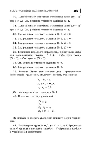 30. Äèñêðèìèíàíò èñõîäíîãî óðàâíåíèÿ ðàâåí ( )2 4
2
b -
ïðè b ¹ 25, . Ñì. ðåøåíèå òèïîâîãî çàäàíèÿ ¹ 4.
31. Äèñêðèìèíàíò èñõîäíîãî óðàâíåíèÿ ðàâåí ( )2 4
2
b -
ïðè b ¹ 25, . Ñì. ðåøåíèå òèïîâîãî çàäàíèÿ ¹ 4.
32. Ñì. ðåøåíèå òèïîâîãî çàäàíèÿ ¹ 5. D £ 0.
33. Ñì. ðåøåíèå òèïîâîãî çàäàíèÿ ¹ 5. D > 0.
34. Ñì. ðåøåíèå òèïîâîãî çàäàíèÿ ¹ 5. D = 0.
35. Ñì. ðåøåíèå òèïîâîãî çàäàíèÿ ¹ 5. D < 0.
36. Ðåøåíèåì èñõîäíîãî íåðàâåíñòâà ìîæåò áûòü ëèáî
âñÿ êîîðäèíàòíàÿ ïðÿìàÿ (D £ 0), ëèáî îäíà òî÷êà
(D = 0), ëèáî îòðåçîê (D > 0).
37. Ñì. ðåøåíèå òèïîâîãî çàäàíèÿ ¹ 6.
38. Ñì. ðåøåíèå òèïîâîãî çàäàíèÿ ¹ 6.
39. Òåîðåìà Âèåòà ïðèìåíÿåòñÿ äëÿ ïðèâåäåííîãî
êâàäðàòíîãî óðàâíåíèÿ. Ïîëó÷èòå ñèñòåìó óðàâíåíèé:
x x
x x p
x x
1 2
1 2
1 2
1
05
05
- =
+ =
× =
ì
í
ï
ï
ï
î
ï
ï
ï
,
, ,
, .
Ñì. ðåøåíèå òèïîâîãî çàäàíèÿ ¹ 7.
40. Ïîëó÷èòå ñèñòåìó óðàâíåíèé:
x
õ
x x
x x ð
1
2
1 2
1 2
2
2
=
× =
+ = -
ì
í
ï
ï
ï
ïï
î
ï
ï
ï
ï
ï
,
,
.
Èç ïåðâîãî è âòîðîãî óðàâíåíèé íàéäèòå êîðíè óðàâíå-
íèÿ.
41. Ðàññìîòðèòå ôóíêöèþ f x x àx( ) = - +2
4. Ãðàôèêîì
äàííîé ôóíêöèè ÿâëÿåòñÿ ïàðàáîëà. Èçîáðàçèòå ïàðàáîëó
ñ óêàçàííûìè ñâîéñòâàìè.
ÒÅÌÀ 12. ÓÐÀÂÍÅÍÈß È ÍÅÐÀÂÅÍÑÒÂÀ Ñ ÏÀÐÀÌÅÒÐÎÌ 307
 