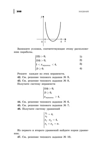 Çàïèøèòå óñëîâèÿ, ñîîòâåòñòâóþùèå ýòîìó ðàñïîëîæå-
íèþ ïàðàáîëû.
f
f
x
D
( ) ,
( ) ,
,
.
1 0
4 0
1 4
0
>
>
< <
³
ì
í
ï
ï
ï
ïï
î
ï
ï
ï
ïï
âåðøèíû
Ðåøèòå êàæäîå èç ýòèõ íåðàâåíñòâ.
42. Ñì. ðåøåíèå òèïîâîãî çàäàíèÿ ¹ 9.
43. Ñì. ðåøåíèå òèïîâîãî çàäàíèÿ ¹ 8.
Ïîëó÷èòå ñèñòåìó íåðàâåíñòâ
f
D
x
( ) ,
,
.
4 0
0
4
>
³
>
ì
í
ï
ï
ï
î
ï
ï
ï âåðøèíû
44. Ñì. ðåøåíèå òèïîâîãî çàäàíèÿ ¹ 6.
45. Ñì. ðåøåíèå òèïîâîãî çàäàíèÿ ¹ 7.
46. Ïîëó÷èòå ñèñòåìó óðàâíåíèé
x
õ
x x
x x à
1
2
1 2
1 2
4
4
=
× =
+ =
ì
í
ï
ï
ï
ïï
î
ï
ï
ï
ï
ï
,
,
.
Èç ïåðâîãî è âòîðîãî óðàâíåíèé íàéäèòå êîðíè óðàâíå-
íèÿ.
47. Ñì. ðåøåíèå òèïîâîãî çàäàíèÿ ¹ 10.
ÓÊÀÇÀÍÈß308
1)
2)
3)
4)
 