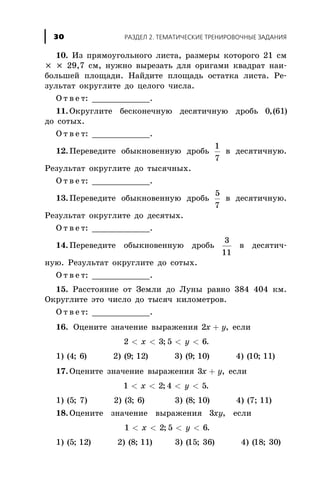 10. Èç ïðÿìîóãîëüíîãî ëèñòà, ðàçìåðû êîòîðîãî 21 ñì
´ ´ 29,7 ñì, íóæíî âûðåçàòü äëÿ îðèãàìè êâàäðàò íàè-
áîëüøåé ïëîùàäè. Íàéäèòå ïëîùàäü îñòàòêà ëèñòà. Ðå-
çóëüòàò îêðóãëèòå äî öåëîãî ÷èñëà.
Î ò â å ò: ____________.
11. Îêðóãëèòå áåñêîíå÷íóþ äåñÿòè÷íóþ äðîáü 0 61,( )
äî ñîòûõ.
Î ò â å ò: ____________.
12. Ïåðåâåäèòå îáûêíîâåííóþ äðîáü
1
7
â äåñÿòè÷íóþ.
Ðåçóëüòàò îêðóãëèòå äî òûñÿ÷íûõ.
Î ò â å ò: ____________.
13. Ïåðåâåäèòå îáûêíîâåííóþ äðîáü
5
7
â äåñÿòè÷íóþ.
Ðåçóëüòàò îêðóãëèòå äî äåñÿòûõ.
Î ò â å ò: ____________.
14. Ïåðåâåäèòå îáûêíîâåííóþ äðîáü
3
11
â äåñÿòè÷-
íóþ. Ðåçóëüòàò îêðóãëèòå äî ñîòûõ.
Î ò â å ò: ____________.
15. Ðàññòîÿíèå îò Çåìëè äî Ëóíû ðàâíî 384 404 êì.
Îêðóãëèòå ýòî ÷èñëî äî òûñÿ÷ êèëîìåòðîâ.
Î ò â å ò: ____________.
16. Îöåíèòå çíà÷åíèå âûðàæåíèÿ 2x y+ , åñëè
2 3< <x ; 5 6< <y .
1) ( ; )4 6 2) ( ; )9 12 3) ( ; )9 10 4) ( ; )10 11
17. Îöåíèòå çíà÷åíèå âûðàæåíèÿ 3x y+ , åñëè
1 2< <x ; 4 5< <y .
1) ( ; )5 7 2) ( ; )3 6 3) ( ; )8 10 4) ( ; )7 11
18. Îöåíèòå çíà÷åíèå âûðàæåíèÿ 3xy, åñëè
1 2< <x ; 5 6< <y .
1) ( ; )5 12 2) ( ; )8 11 3) ( ; )15 36 4) ( ; )18 30
ÐÀÇÄÅË 2. ÒÅÌÀÒÈ×ÅÑÊÈÅ ÒÐÅÍÈÐÎÂÎ×ÍÛÅ ÇÀÄÀÍÈß30
 