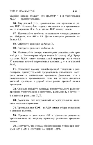 ÒÅÌÀ 13. ÏËÀÍÈÌÅÒÐÈß 311
óñëîâèÿ çàäà÷è ñëåäóåò, ÷òî sinMNP = 1 è òðåóãîëüíèê
MNP — ïðÿìîóãîëüíûé.
66. Âíóòðåííèé óãîë ïðàâèëüíîãî øåñòèóãîëüíèêà ðà-
âåí 120°. Èñïîëüçóéòå òåîðåìó êîñèíóñîâ äëÿ òðåóãîëüíè-
êà ñî ñòîðîíàìè 8 è 8, è óãëîì 120° ìåæäó íèìè.
67. Èñïîëüçóéòå ñâîéñòâî îïèñàííîãî ÷åòûðåõóãîëüíè-
êà. Íàéäèòå, ÷òî AB = 13. Äàëåå ñìîòðèòå ðåøåíèå çà-
äàíèÿ 9.2.
68. Ñìîòðèòå ðåøåíèå çàäàíèÿ 9.
69. Ñìîòðèòå ðåøåíèå çàäàíèÿ 9.
70. Èñïîëüçóéòå îñåâóþ ñèììåòðèþ îòíîñèòåëüíî ïðÿ-
ìîé y = x. Ðàññìîòðèòå îáðàç òî÷êè Ì (òî÷êó Ì1). Òðåó-
ãîëüíèê MXN èìååò íàèìåíüøèé ïåðèìåòð, åñëè òî÷êà
Õ ÿâëÿåòñÿ òî÷êîé ïåðåñå÷åíèÿ ïðÿìûõ y = x è ïðÿìîé
MM1.
71. Ïðîâåäèòå âûñîòó ðàâíîáåäðåííîé òðàïåöèè è ðàñ-
ñìîòðèòå ïðÿìîóãîëüíûé òðåóãîëüíèê, ãèïîòåíóçà êîòî-
ðîãî ÿâëÿåòñÿ äèàãîíàëüþ òðàïåöèè. Äîêàæèòå, ÷òî â
ïîëó÷èâøåìñÿ òðåóãîëüíèêå îäèí èç êàòåòîâ ÿâëÿåòñÿ
âûñîòîé òðàïåöèè, à äðóãîé êàòåò ðàâåí ñðåäíåé ëèíèè
òðàïåöèè.
72. Ñíà÷àëà íàéäèòå ïëîùàäü ïðÿìîóãîëüíîãî ðàâíîáå-
äðåííîãî òðåóãîëüíèêà ñ êàòåòàìè, ðàâíûìè 2, à çàòåì —
ñ êàòåòàìè ðàâíûìè 2 2.
73. Äîêàæèòå, ÷òî ïîëó÷åííûé ÷åòûðåõóãîëüíèê ÿâëÿ-
åòñÿ ïàðàëëåëîãðàììîì.
74. Òðåóãîëüíèêè KOE è PEO èìåþò îáùåå îñíîâàíèå
è ðàâíûå âûñîòû.
75. Ïðîâåäèòå äèàãîíàëü BD è äîêàæèòå ðàâåíñòâî
òðåóãîëüíèêîâ ïî âòîðîìó ïðèçíàêó ðàâåíñòâà òðåóãîëü-
íèêîâ.
76. Ïîëó÷èòå, ÷òî ñóììà îäíîñòîðîííèõ óãëîâ ïðè ïðÿ-
ìûõ AD è BC è ñåêóùåé CD ðàâíà 1800.
 