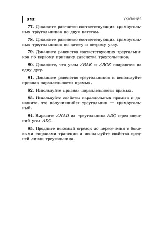 ÓÊÀÇÀÍÈß312
77. Äîêàæèòå ðàâåíñòâî ñîîòâåòñòâóþùèõ ïðÿìîóãîëü-
íûõ òðåóãîëüíèêîâ ïî äâóì êàòåòàì.
78. Äîêàæèòå ðàâåíñòâî ñîîòâåòñòâóþùèõ ïðÿìîóãîëü-
íûõ òðåóãîëüíèêîâ ïî êàòåòó è îñòðîìó óãëó.
79. Äîêàæèòå ðàâåíñòâî ñîîòâåòñòâóþùèõ òðåóãîëüíè-
êîâ ïî ïåðâîìó ïðèçíàêó ðàâåíñòâà òðåóãîëüíèêîâ.
80. Äîêàæèòå, ÷òî óãëû ∠BAK è ∠BCK îïèðàþòñÿ íà
îäíó äóãó.
81. Äîêàæèòå ðàâåíñòâî òðåóãîëüíèêîâ è èñïîëüçóéòå
ïðèçíàê ïàðàëëåëüíîñòè ïðÿìûõ.
82. Èñïîëüçóéòå ïðèçíàê ïàðàëëåëüíîñòè ïðÿìûõ.
83. Èñïîëüçóéòå ñâîéñòâî ïàðàëëåëüíûõ ïðÿìûõ è äî-
êàæèòå, ÷òî ïîëó÷èâøèéñÿ òðåóãîëüíèê — ïðÿìîóãîëü-
íûé.
84. Âûðàçèòå ∠HAD èç òðåóãîëüíèêà ADC ÷åðåç âíåø-
íèé óãîë ADC.
85. Ïðîäëèòå èñêîìûé îòðåçîê äî ïåðåñå÷åíèÿ ñ áîêî-
âûìè ñòîðîíàìè òðàïåöèè è èñïîëüçóéòå ñâîéñòâî ñðåä-
íåé ëèíèè òðåóãîëüíèêà.
 