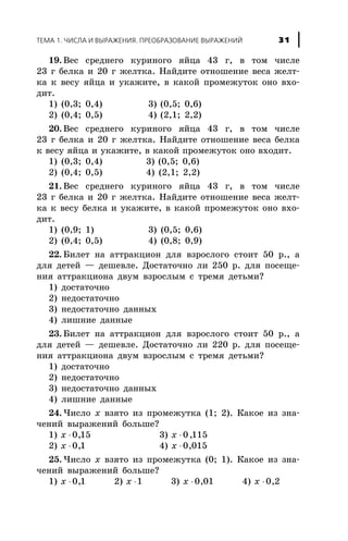 19. Âåñ ñðåäíåãî êóðèíîãî ÿéöà 43 ã, â òîì ÷èñëå
23 ã áåëêà è 20 ã æåëòêà. Íàéäèòå îòíîøåíèå âåñà æåëò-
êà ê âåñó ÿéöà è óêàæèòå, â êàêîé ïðîìåæóòîê îíî âõî-
äèò.
1) (0,3; 0,4) 3) (0,5; 0,6)
2) (0,4; 0,5) 4) (2,1; 2,2)
20. Âåñ ñðåäíåãî êóðèíîãî ÿéöà 43 ã, â òîì ÷èñëå
23 ã áåëêà è 20 ã æåëòêà. Íàéäèòå îòíîøåíèå âåñà áåëêà
ê âåñó ÿéöà è óêàæèòå, â êàêîé ïðîìåæóòîê îíî âõîäèò.
1) (0,3; 0,4) 3) (0,5; 0,6)
2) (0,4; 0,5) 4) (2,1; 2,2)
21. Âåñ ñðåäíåãî êóðèíîãî ÿéöà 43 ã, â òîì ÷èñëå
23 ã áåëêà è 20 ã æåëòêà. Íàéäèòå îòíîøåíèå âåñà æåëò-
êà ê âåñó áåëêà è óêàæèòå, â êàêîé ïðîìåæóòîê îíî âõî-
äèò.
1) (0,9; 1) 3) (0,5; 0,6)
2) (0,4; 0,5) 4) (0,8; 0,9)
22. Áèëåò íà àòòðàêöèîí äëÿ âçðîñëîãî ñòîèò 50 ð., à
äëÿ äåòåé — äåøåâëå. Äîñòàòî÷íî ëè 250 ð. äëÿ ïîñåùå-
íèÿ àòòðàêöèîíà äâóì âçðîñëûì ñ òðåìÿ äåòüìè?
1) äîñòàòî÷íî
2) íåäîñòàòî÷íî
3) íåäîñòàòî÷íî äàííûõ
4) ëèøíèå äàííûå
23. Áèëåò íà àòòðàêöèîí äëÿ âçðîñëîãî ñòîèò 50 ð., à
äëÿ äåòåé — äåøåâëå. Äîñòàòî÷íî ëè 220 ð. äëÿ ïîñåùå-
íèÿ àòòðàêöèîíà äâóì âçðîñëûì ñ òðåìÿ äåòüìè?
1) äîñòàòî÷íî
2) íåäîñòàòî÷íî
3) íåäîñòàòî÷íî äàííûõ
4) ëèøíèå äàííûå
24. ×èñëî x âçÿòî èç ïðîìåæóòêà (1; 2). Êàêîå èç çíà-
÷åíèé âûðàæåíèé áîëüøå?
1) x × 0 15, 3) x × 0 115,
2) x × 0 1, 4) x × 0 015,
25. ×èñëî x âçÿòî èç ïðîìåæóòêà (0; 1). Êàêîå èç çíà-
÷åíèé âûðàæåíèé áîëüøå?
1) x × 0 1, 2) x ×1 3) x × 0 01, 4) x × 0 2,
ÒÅÌÀ 1. ×ÈÑËÀ È ÂÛÐÀÆÅÍÈß. ÏÐÅÎÁÐÀÇÎÂÀÍÈÅ ÂÛÐÀÆÅÍÈÉ 31
 