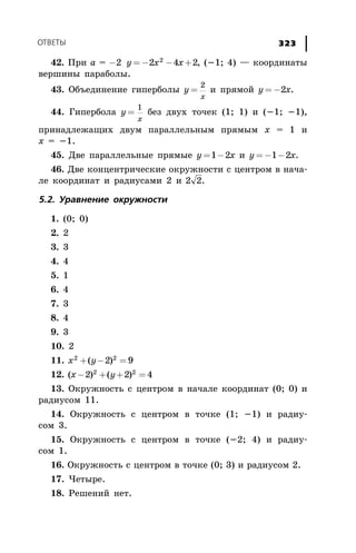 ÎÒÂÅÒÛ 323
42. Ïðè a = - = - - +2 2 4 22
y x x , (-1; 4) — êîîðäèíàòû
âåðøèíû ïàðàáîëû.
43. Îáúåäèíåíèå ãèïåðáîëû y
x
=
2
è ïðÿìîé y x= -2 .
44. Ãèïåðáîëà y
x
=
1
áåç äâóõ òî÷åê (1; 1) è (-1; -1),
ïðèíàäëåæàùèõ äâóì ïàðàëëåëüíûì ïðÿìûì x = 1 è
x = -1.
45. Äâå ïàðàëëåëüíûå ïðÿìûå y x= -1 2 è y x= - -1 2 .
46. Äâå êîíöåíòðè÷åñêèå îêðóæíîñòè ñ öåíòðîì â íà÷à-
ëå êîîðäèíàò è ðàäèóñàìè 2 è 2 2.
5.2. Óðàâíåíèå îêðóæíîñòè
1. (0; 0)
2. 2
3. 3
4. 4
5. 1
6. 4
7. 3
8. 4
9. 3
10. 2
11. x y2 2
2 9+ - =( )
12. ( ) ( )x y- + + =2 2 42 2
13. Îêðóæíîñòü ñ öåíòðîì â íà÷àëå êîîðäèíàò (0; 0) è
ðàäèóñîì 11.
14. Îêðóæíîñòü ñ öåíòðîì â òî÷êå (1; -1) è ðàäèó-
ñîì 3.
15. Îêðóæíîñòü ñ öåíòðîì â òî÷êå (-2; 4) è ðàäèó-
ñîì 1.
16. Îêðóæíîñòü ñ öåíòðîì â òî÷êå (0; 3) è ðàäèóñîì 2.
17. ×åòûðå.
18. Ðåøåíèé íåò.
 