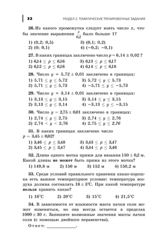 26. Èç êàêîãî ïðîìåæóòêà ñëåäóåò âçÿòü ÷èñëî x, ÷òî-
áû çíà÷åíèå âûðàæåíèÿ
x
0 2,
áûëî áîëüøå 1?
1) (0,2; 0,5) 3) (0,1; 0,2)
2) (0; 0,1) 4) (-0,2; -0,1)
27. Â êàêèõ ãðàíèöàõ çàêëþ÷åíî ÷èñëî p = 6,14 ± 0,02 ?
1) 614 616, ,£ £p 3) 613 617, ,£ £p
2) 612 616, ,£ £p 4) 614 618, ,£ £p
28. ×èñëî ó = 5,72 ± 0,01 çàêëþ÷åíî â ãðàíèöàõ:
1) 5,71 £ ó £ 5,72 3) 5,72 £ ó £ 5,73
2) 5,71 £ ó £ 5,73 4) -5,71 £ ó £ -5,73
29. ×èñëî ó = 3,14 ± 0,01 çàêëþ÷åíî â ãðàíèöàõ:
1) 3,13 £ ó £ 3,15 3) 3,14 £ ó £ 3,15
2) 3,13 £ ó £ 3,14 4) -3,13 £ ó £ -3,15
30. ×èñëî ó = ±275 001, , çàêëþ÷åíî â ãðàíèöàõ:
1) 2,74 £ ó £ 2,75 3) 2,74 £ ó £ 2,76
2) 2,74 < ó < 2,76 4) 2,75 £ ó £ 2,76
31. Â êàêèõ ãðàíèöàõ çàêëþ÷åíî ÷èñëî
p = ±345 002, , ?
1) 346 348, ,£ £p 3) 343 347, ,£ £p
2) 345 347, ,£ £p 4) 344 346, ,£ £p
32. Äëèíà îäíîãî ìîòêà ïðÿæè äëÿ âÿçàíèÿ 150 02± , ì.
Êàêîé äëèíû íå ìîæåò áûòü ïðÿæà èç ýòîãî ìîòêà?
1) 149,8 ì 2) 150 ì 3) 152 ì 4) 150,2 ì
33. Ñðåäè óñëîâèé ïðàâèëüíîãî õðàíåíèÿ êàêàî-ïîðîø-
êà åñòü âàæíîå òåìïåðàòóðíîå óñëîâèå: òåìïåðàòóðà âîç-
äóõà äîëæíà ñîñòàâëÿòü 18 3± °Ñ. Ïðè êàêîé òåìïåðàòóðå
íåëüçÿ õðàíèòü êàêàî?
1) 18°Ñ 2) 20°Ñ 3) 15°Ñ 4) 21,5°Ñ
34. Â çàâèñèìîñòè îò âëàæíîñòè ìàññà ïà÷êè ñîëè ìî-
æåò èçìåíÿòüñÿ, íî îíà âñåãäà îñòàåòñÿ â ïðåäåëàõ
1000 30± ã. Çàïèøèòå âîçìîæíûå çíà÷åíèÿ ìàññû ïà÷êè
ñîëè (ñ ïîìîùüþ äâîéíîãî íåðàâåíñòâà).
Î ò â å ò: ____________.
ÐÀÇÄÅË 2. ÒÅÌÀÒÈ×ÅÑÊÈÅ ÒÐÅÍÈÐÎÂÎ×ÍÛÅ ÇÀÄÀÍÈß32
 