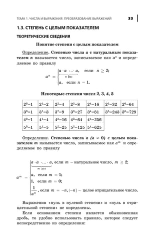 1.3. ÑÒÅÏÅÍÜ Ñ ÖÅËÛÌ ÏÎÊÀÇÀÒÅËÅÌ
ÒÅÎÐÅÒÈ×ÅÑÊÈÅ ÑÂÅÄÅÍÈß
Ïîíÿòèå ñòåïåíè ñ öåëûì ïîêàçàòåëåì
Îïðåäåëåíèå. Ñòåïåíüþ ÷èñëà à ñ íàòóðàëüíûì ïîêàçà-
òåëåì n íàçûâàåòñÿ ÷èñëî, çàïèñûâàåìîå êàê àn è îïðåäå-
ëÿåìîå ïî ïðàâèëó
a
a a a n
a n
n n=
× × × ³
=
ì
í
ïïï
î
ïïï
K
1 24 34
ðàç
, ;
, .
åñëè
åñëè
2
1
Íåêîòîðûå ñòåïåíè ÷èñåë 2, 3, 4, 5
20=1 21=2 22=4 23=8 24=16 25=32 26=64
30=1 31=3 32=9 33=27 34=81 35=243 36=729
40=1 41=4 42=16 43=64 44=256
50=1 51=5 52=25 53=125 54=625
Îïðåäåëåíèå. Ñòåïåíüþ ÷èñëà à (a ¹ 0) ñ öåëûì ïîêà-
çàòåëåì m íàçûâàåòñÿ ÷èñëî, çàïèñûâàåìîå êàê am
è îïðå-
äåëÿåìîå ïî ïðàâèëó
a
a a a m m
am
m
=
× × × - ³K
1 24 34
ðàç
, , ;
,
åñëè íàòóðàëüíîå ÷èñëî 2
( )
åñëè
åñëè
åñëè öåëîå îòðèöàòåëü
m
m
a
m n n
n
=
=
= - - -
1
1 0
1
;
, ;
, , íîå ÷èñëî.
ì
í
ïïïïïïïï
î
ïïïïïïïï
Âûðàæåíèÿ «íóëü â íóëåâîé ñòåïåíè» è «íóëü â îòðè-
öàòåëüíîé ñòåïåíè» íå îïðåäåëåíû.
Åñëè îñíîâàíèåì ñòåïåíè ÿâëÿåòñÿ îáûêíîâåííàÿ
äðîáü, òî óäîáíî èñïîëüçîâàòü ïðàâèëî, êîòîðîå ñëåäóåò
íåïîñðåäñòâåííî èç îïðåäåëåíèÿ:
ÒÅÌÀ 1. ×ÈÑËÀ È ÂÛÐÀÆÅÍÈß. ÏÐÅÎÁÐÀÇÎÂÀÍÈÅ ÂÛÐÀÆÅÍÈÉ 33
 