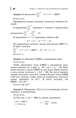 Çàäàíèå 3. Âû÷èñëèòå:
1
4
2
3 5 0
4 4 2007
æ
è
çç
ö
ø
÷÷÷
- +
-
- -
: .
Ð å ø å í è å.
Ïðåîáðàçóåì êàæäîå ñëàãàåìîå, èñïîëüçóÿ ñâîéñòâà ñòå-
ïåíåé.
Â âûðàæåíèè
1
4
2
æ
è
çç
ö
ø
÷÷÷
-
ïåðåéäåì ê ñòåïåíè ñ íàòóðàëüíûì
ïîêàçàòåëåì:
1
4
1
4
2 2
2
4
æ
è
çç
ö
ø
÷÷÷
=
æ
è
çç
ö
ø
÷÷÷
=
-
.
Â âûðàæåíèè 4 43 5- -
: ïðèìåíèì ñâîéñòâî (6):
4 4 4 43 5 3 5 2- - - - -
= =: ( )
.
Ïî îïðåäåëåíèþ ñòåïåíè ñ öåëûì ïîêàçàòåëåì 20070
=1.
Â èòîãå ïîëó÷èì
1
4
2
3 5 0
4 4 2007
æ
è
çç
ö
ø
÷÷÷
- +
-
- -
: = - + =4 4 1 12 2
.
Î ò â å ò: 1.
Çàäàíèå 4. Çàïèøèòå 0,0032 â ñòàíäàðòíîì âèäå.
Ð å ø å í è å.
×òîáû ïðåäñòàâèòü ÷èñëî 0,0032 â ñòàíäàðòíîì âèäå,
íóæíî çàïèñàòü åãî â âèäå, a n
1 10× , ãäå 1 101£ <a . Ïåðå-
íåñåì çàïÿòóþ â ÷èñëå 0,0032 íà òðè çíàêà âïðàâî (òîëüêî
â ýòîì ñëó÷àå ïîëó÷èì 1 £ 3,2 < 10). Íî ïîñëå ïåðåíîñà
çàïÿòîé ïîëó÷àåì ÷èñëî 3,2, êîòîðîå áîëüøå ÷èñëà 0,0032
â 103
ðàç, ïîýòîìó, ÷òîáû ÷èñëî íå èçìåíèëîñü, ðåçóëüòàò
íóæíî óìíîæèòü íà 10 3-
. Â èòîãå ïîëó÷èì, ÷òî
00032 32 10 3
, ,= × -
.
Î ò â å ò: 32 10 3
, × -
.
Çàäàíèå 5. Ïåðåâåäèòå 155,4 ì â: à) êèëîìåòðû; á) ñàí-
òèìåòðû; â) ìèëëèìåòðû.
Ð å ø å í è å.
À) Òàê êàê 1 êì = 1000 ì, ðåøèì ïðîïîðöèþ
1 êì = 1000 ì
õ = 155,4 ì,
õ = =
×1 155 4
1000
0 1554
,
, .
ÐÀÇÄÅË 2. ÒÅÌÀÒÈ×ÅÑÊÈÅ ÒÐÅÍÈÐÎÂÎ×ÍÛÅ ÇÀÄÀÍÈß36
 