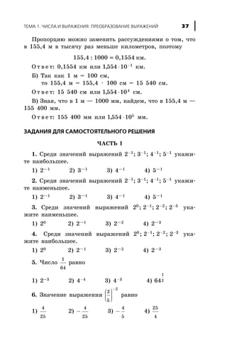 Ïðîïîðöèþ ìîæíî çàìåíèòü ðàññóæäåíèÿìè î òîì, ÷òî
â 155,4 ì â òûñÿ÷ó ðàç ìåíüøå êèëîìåòðîâ, ïîýòîìó
155,4 : 1000 = 0,1554 êì.
Î ò â å ò: 0,1554 êì èëè 1554 10 1
, × -
êì.
Á) Òàê êàê 1 ì = 100 ñì,
òî 155,4 ì = 155,4 × 100 ñì = 15 540 ñì.
Î ò â å ò: 15 540 ñì èëè 1554 104
, × ñì.
Â) Çíàÿ, ÷òî â 1 ì — 1000 ìì, íàéäåì, ÷òî â 155,4 ì —
155 400 ìì.
Î ò â å ò: 155 400 ìì èëè 1554 105
, × ìì.
ÇÀÄÀÍÈß ÄËß ÑÀÌÎÑÒÎßÒÅËÜÍÎÃÎ ÐÅØÅÍÈß
×ÀÑÒÜ I
1. Ñðåäè çíà÷åíèé âûðàæåíèé 2 3 4 51 1 1 1- - - -
; ; ; óêàæè-
òå íàèáîëüøåå.
1) 2—1 2) 3—1 3) 4—1 4) 5—1
2. Ñðåäè çíà÷åíèé âûðàæåíèé 2 3 4 51 1 1 1- - - -
; ; ; óêàæè-
òå íàèìåíüøåå.
1) 2—1 2) 3—1 3) 4—1 4) 5—1
3. Ñðåäè çíà÷åíèé âûðàæåíèé 2 2 2 20 1 2 3
; ; ;- - -
óêà-
æèòå íàèìåíüøåå.
1) 20 2) 2—1 3) 2—2 4) 2—3
4. Ñðåäè çíà÷åíèé âûðàæåíèé 2 2 2 20 1 2 3
; ; ;- - -
óêà-
æèòå íàèáîëüøåå.
1) 20 2) 2—1 3) 2—2 4) 2—3
5. ×èñëî
1
64
ðàâíî
1) 2-3 2) 4-4 3) 4-3 4) 64
1
2
6. Çíà÷åíèå âûðàæåíèÿ
2
5
2
æ
è
çç
ö
ø
÷÷÷
-
ðàâíî
1)
4
25
2) -
4
25
3) -
4
5
4)
25
4
ÒÅÌÀ 1. ×ÈÑËÀ È ÂÛÐÀÆÅÍÈß. ÏÐÅÎÁÐÀÇÎÂÀÍÈÅ ÂÛÐÀÆÅÍÈÉ 37
 