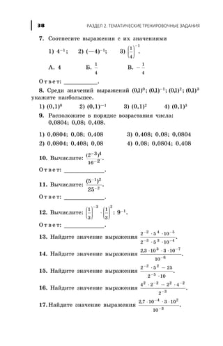 7. Ñîîòíåñèòå âûðàæåíèÿ ñ èõ çíà÷åíèÿìè
1) 4-1 ; 2) (—4)-1; 3)
1
4
1
æ
è
çç
ö
ø
÷÷÷
-
.
À. 4 Á.
1
4
Â. -
1
4
Î ò â å ò: __________.
8. Ñðåäè çíà÷åíèé âûðàæåíèé ( , ) ; ( , ) ; ( , ) ; ( , )01 01 01 010 1 2 3-
óêàæèòå íàèáîëüøåå.
1) (0,1)0 2) (0,1)—1 3) (0,1)2 4) (0,1)3
9. Ðàñïîëîæèòå â ïîðÿäêå âîçðàñòàíèÿ ÷èñëà:
0,0804; 0,08; 0,408.
1) 0,0804; 0,08; 0,408 3) 0,408; 0,08; 0,0804
2) 0,0804; 0,408; 0,08 4) 0,08; 0,0804; 0,408
10. Âû÷èñëèòå:
( )2 3 4
16 2
-
-
.
Î ò â å ò: ____________.
11. Âû÷èñëèòå:
( )5
25
1 2
2
-
-
.
Î ò â å ò: ____________.
12. Âû÷èñëèòå:
1
3
1
3
3 2
1
9
æ
è
çç
ö
ø
÷÷÷
×
æ
è
çç
ö
ø
÷÷÷
-
-
: .
Î ò â å ò: ____________.
13. Íàéäèòå çíà÷åíèå âûðàæåíèÿ
2 5 10
2 5 10
2 4 5
3 3 4
- -
- -
× ×
× ×
.
14. Íàéäèòå çíà÷åíèå âûðàæåíèÿ
2 3 10 3 10
10
3 7
6
, × × × -
-
.
15. Íàéäèòå çíà÷åíèå âûðàæåíèÿ
2 5 25
2 10
2 2
5
-
-
× -
×
.
16. Íàéäèòå çíà÷åíèå âûðàæåíèÿ
4 2 2 4
2
2 2 2 2
3
× - ×- -
-
.
17. Íàéäèòå çíà÷åíèå âûðàæåíèÿ
2 7 10 3 10
10
4 2
3
, × ×-
-
×
.
ÐÀÇÄÅË 2. ÒÅÌÀÒÈ×ÅÑÊÈÅ ÒÐÅÍÈÐÎÂÎ×ÍÛÅ ÇÀÄÀÍÈß38
 